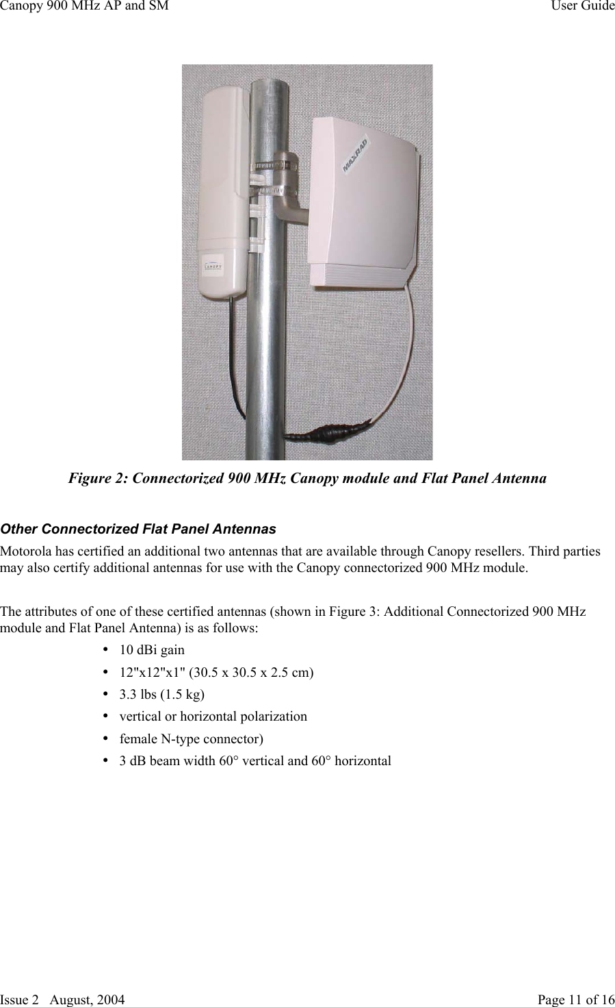 Canopy 900 MHz AP and SM User GuideIssue 2   August, 2004 Page 11 of 16Figure 2: Connectorized 900 MHz Canopy module and Flat Panel AntennaOther Connectorized Flat Panel AntennasMotorola has certified an additional two antennas that are available through Canopy resellers. Third partiesmay also certify additional antennas for use with the Canopy connectorized 900 MHz module.The attributes of one of these certified antennas (shown in Figure 3: Additional Connectorized 900 MHzmodule and Flat Panel Antenna) is as follows:• 10 dBi gain• 12&quot;x12&quot;x1&quot; (30.5 x 30.5 x 2.5 cm)• 3.3 lbs (1.5 kg)• vertical or horizontal polarization• female N-type connector)• 3 dB beam width 60° vertical and 60° horizontal