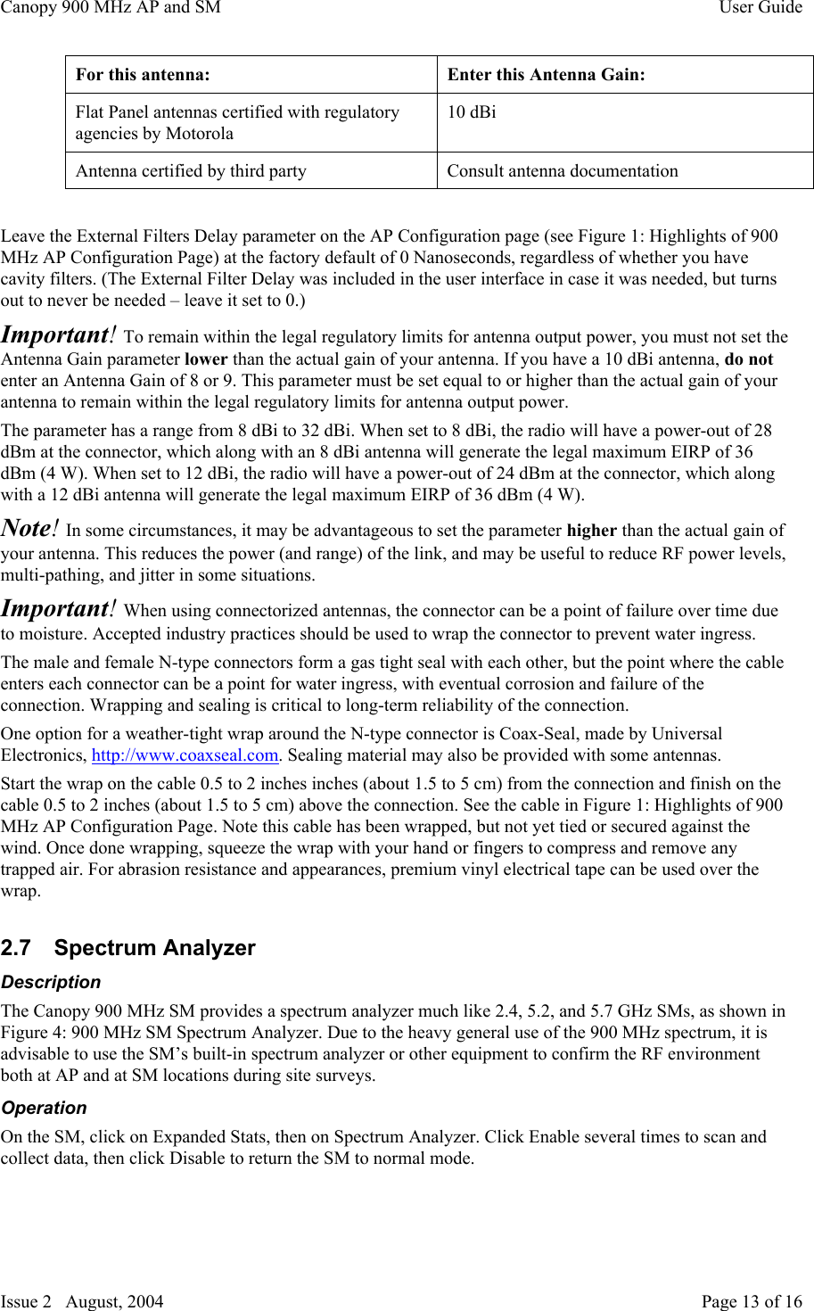 Canopy 900 MHz AP and SM User GuideIssue 2   August, 2004 Page 13 of 16For this antenna:Enter this Antenna Gain:Flat Panel antennas certified with regulatoryagencies by Motorola10 dBiAntenna certified by third partyConsult antenna documentationLeave the External Filters Delay parameter on the AP Configuration page (see Figure 1: Highlights of 900MHz AP Configuration Page) at the factory default of 0 Nanoseconds, regardless of whether you havecavity filters. (The External Filter Delay was included in the user interface in case it was needed, but turnsout to never be needed – leave it set to 0.)Important! To remain within the legal regulatory limits for antenna output power, you must not set theAntenna Gain parameter lower than the actual gain of your antenna. If you have a 10 dBi antenna, do notenter an Antenna Gain of 8 or 9. This parameter must be set equal to or higher than the actual gain of yourantenna to remain within the legal regulatory limits for antenna output power.The parameter has a range from 8 dBi to 32 dBi. When set to 8 dBi, the radio will have a power-out of 28dBm at the connector, which along with an 8 dBi antenna will generate the legal maximum EIRP of 36dBm (4 W). When set to 12 dBi, the radio will have a power-out of 24 dBm at the connector, which alongwith a 12 dBi antenna will generate the legal maximum EIRP of 36 dBm (4 W).Note! In some circumstances, it may be advantageous to set the parameter higher than the actual gain ofyour antenna. This reduces the power (and range) of the link, and may be useful to reduce RF power levels,multi-pathing, and jitter in some situations.Important! When using connectorized antennas, the connector can be a point of failure over time dueto moisture. Accepted industry practices should be used to wrap the connector to prevent water ingress.The male and female N-type connectors form a gas tight seal with each other, but the point where the cableenters each connector can be a point for water ingress, with eventual corrosion and failure of theconnection. Wrapping and sealing is critical to long-term reliability of the connection.One option for a weather-tight wrap around the N-type connector is Coax-Seal, made by UniversalElectronics, http://www.coaxseal.com. Sealing material may also be provided with some antennas.Start the wrap on the cable 0.5 to 2 inches inches (about 1.5 to 5 cm) from the connection and finish on thecable 0.5 to 2 inches (about 1.5 to 5 cm) above the connection. See the cable in Figure 1: Highlights of 900MHz AP Configuration Page. Note this cable has been wrapped, but not yet tied or secured against thewind. Once done wrapping, squeeze the wrap with your hand or fingers to compress and remove anytrapped air. For abrasion resistance and appearances, premium vinyl electrical tape can be used over thewrap.2.7  Spectrum AnalyzerDescriptionThe Canopy 900 MHz SM provides a spectrum analyzer much like 2.4, 5.2, and 5.7 GHz SMs, as shown inFigure 4: 900 MHz SM Spectrum Analyzer. Due to the heavy general use of the 900 MHz spectrum, it isadvisable to use the SM’s built-in spectrum analyzer or other equipment to confirm the RF environmentboth at AP and at SM locations during site surveys.OperationOn the SM, click on Expanded Stats, then on Spectrum Analyzer. Click Enable several times to scan andcollect data, then click Disable to return the SM to normal mode.