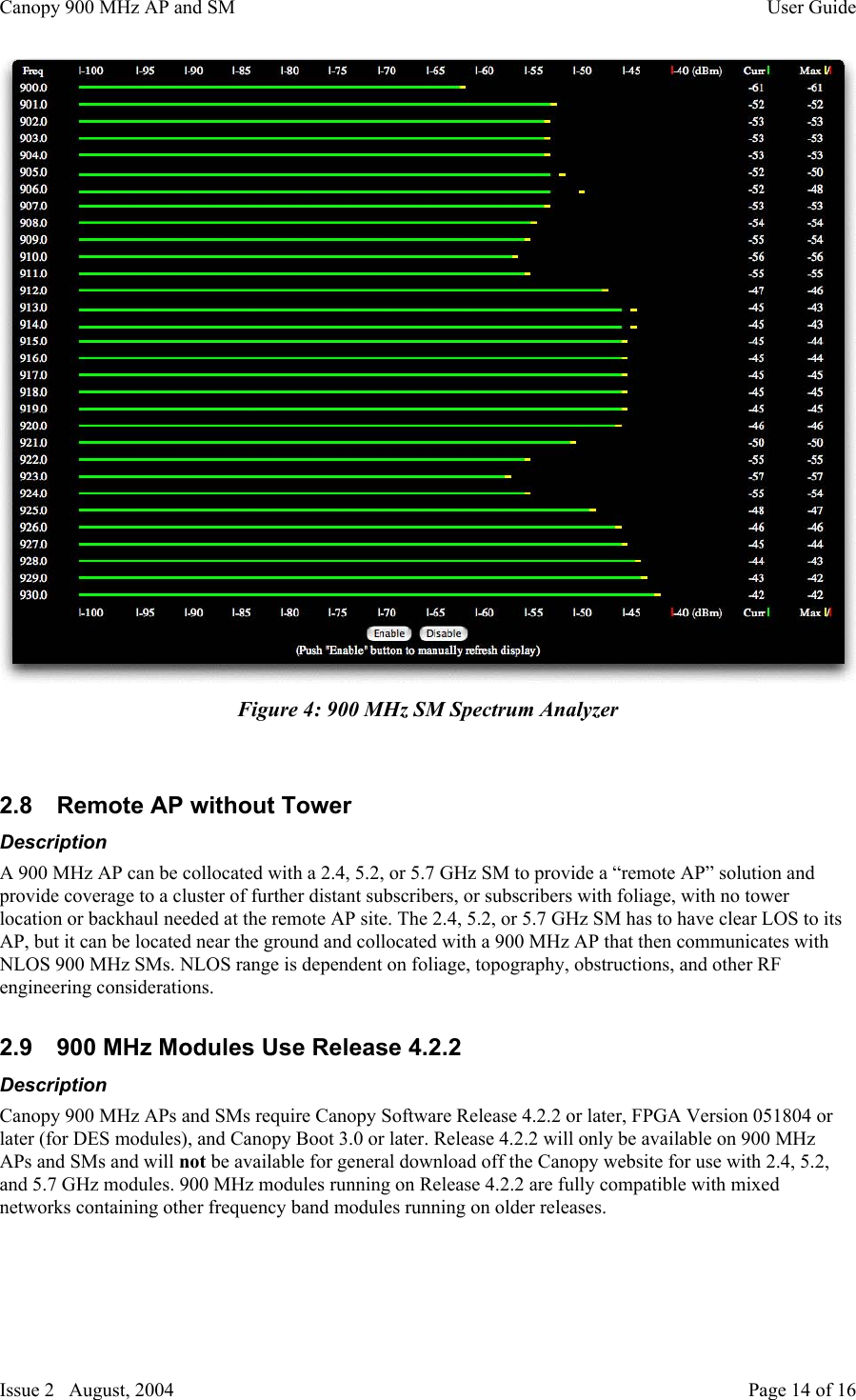 Canopy 900 MHz AP and SM User GuideIssue 2   August, 2004 Page 14 of 16Figure 4: 900 MHz SM Spectrum Analyzer2.8  Remote AP without TowerDescriptionA 900 MHz AP can be collocated with a 2.4, 5.2, or 5.7 GHz SM to provide a “remote AP” solution andprovide coverage to a cluster of further distant subscribers, or subscribers with foliage, with no towerlocation or backhaul needed at the remote AP site. The 2.4, 5.2, or 5.7 GHz SM has to have clear LOS to itsAP, but it can be located near the ground and collocated with a 900 MHz AP that then communicates withNLOS 900 MHz SMs. NLOS range is dependent on foliage, topography, obstructions, and other RFengineering considerations.2.9  900 MHz Modules Use Release 4.2.2DescriptionCanopy 900 MHz APs and SMs require Canopy Software Release 4.2.2 or later, FPGA Version 051804 orlater (for DES modules), and Canopy Boot 3.0 or later. Release 4.2.2 will only be available on 900 MHzAPs and SMs and will not be available for general download off the Canopy website for use with 2.4, 5.2,and 5.7 GHz modules. 900 MHz modules running on Release 4.2.2 are fully compatible with mixednetworks containing other frequency band modules running on older releases.