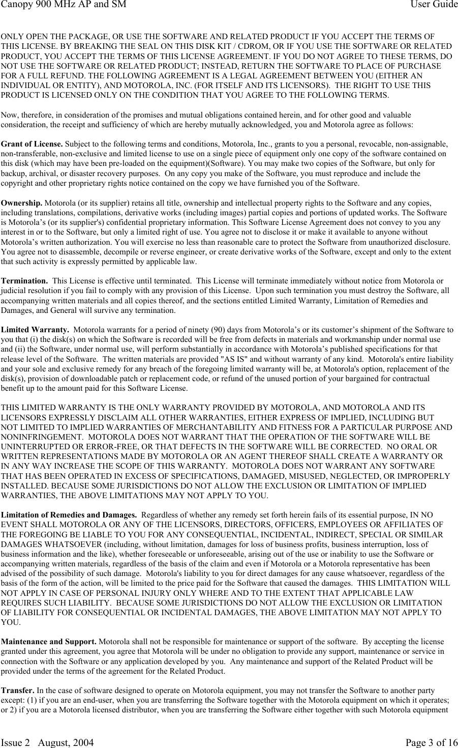 Canopy 900 MHz AP and SM User GuideIssue 2   August, 2004 Page 3 of 16ONLY OPEN THE PACKAGE, OR USE THE SOFTWARE AND RELATED PRODUCT IF YOU ACCEPT THE TERMS OFTHIS LICENSE. BY BREAKING THE SEAL ON THIS DISK KIT / CDROM, OR IF YOU USE THE SOFTWARE OR RELATEDPRODUCT, YOU ACCEPT THE TERMS OF THIS LICENSE AGREEMENT. IF YOU DO NOT AGREE TO THESE TERMS, DONOT USE THE SOFTWARE OR RELATED PRODUCT; INSTEAD, RETURN THE SOFTWARE TO PLACE OF PURCHASEFOR A FULL REFUND. THE FOLLOWING AGREEMENT IS A LEGAL AGREEMENT BETWEEN YOU (EITHER ANINDIVIDUAL OR ENTITY), AND MOTOROLA, INC. (FOR ITSELF AND ITS LICENSORS).  THE RIGHT TO USE THISPRODUCT IS LICENSED ONLY ON THE CONDITION THAT YOU AGREE TO THE FOLLOWING TERMS.Now, therefore, in consideration of the promises and mutual obligations contained herein, and for other good and valuableconsideration, the receipt and sufficiency of which are hereby mutually acknowledged, you and Motorola agree as follows:Grant of License. Subject to the following terms and conditions, Motorola, Inc., grants to you a personal, revocable, non-assignable,non-transferable, non-exclusive and limited license to use on a single piece of equipment only one copy of the software contained onthis disk (which may have been pre-loaded on the equipment)(Software). You may make two copies of the Software, but only forbackup, archival, or disaster recovery purposes.  On any copy you make of the Software, you must reproduce and include thecopyright and other proprietary rights notice contained on the copy we have furnished you of the Software.Ownership. Motorola (or its supplier) retains all title, ownership and intellectual property rights to the Software and any copies,including translations, compilations, derivative works (including images) partial copies and portions of updated works. The Softwareis Motorola’s (or its supplier&apos;s) confidential proprietary information. This Software License Agreement does not convey to you anyinterest in or to the Software, but only a limited right of use. You agree not to disclose it or make it available to anyone withoutMotorola’s written authorization. You will exercise no less than reasonable care to protect the Software from unauthorized disclosure.You agree not to disassemble, decompile or reverse engineer, or create derivative works of the Software, except and only to the extentthat such activity is expressly permitted by applicable law.Termination.  This License is effective until terminated.  This License will terminate immediately without notice from Motorola orjudicial resolution if you fail to comply with any provision of this License.  Upon such termination you must destroy the Software, allaccompanying written materials and all copies thereof, and the sections entitled Limited Warranty, Limitation of Remedies andDamages, and General will survive any termination.Limited Warranty.  Motorola warrants for a period of ninety (90) days from Motorola’s or its customer’s shipment of the Software toyou that (i) the disk(s) on which the Software is recorded will be free from defects in materials and workmanship under normal useand (ii) the Software, under normal use, will perform substantially in accordance with Motorola’s published specifications for thatrelease level of the Software.  The written materials are provided &quot;AS IS&quot; and without warranty of any kind.  Motorola&apos;s entire liabilityand your sole and exclusive remedy for any breach of the foregoing limited warranty will be, at Motorola&apos;s option, replacement of thedisk(s), provision of downloadable patch or replacement code, or refund of the unused portion of your bargained for contractualbenefit up to the amount paid for this Software License.THIS LIMITED WARRANTY IS THE ONLY WARRANTY PROVIDED BY MOTOROLA, AND MOTOROLA AND ITSLICENSORS EXPRESSLY DISCLAIM ALL OTHER WARRANTIES, EITHER EXPRESS OF IMPLIED, INCLUDING BUTNOT LIMITED TO IMPLIED WARRANTIES OF MERCHANTABILITY AND FITNESS FOR A PARTICULAR PURPOSE ANDNONINFRINGEMENT.  MOTOROLA DOES NOT WARRANT THAT THE OPERATION OF THE SOFTWARE WILL BEUNINTERRUPTED OR ERROR-FREE, OR THAT DEFECTS IN THE SOFTWARE WILL BE CORRECTED.  NO ORAL ORWRITTEN REPRESENTATIONS MADE BY MOTOROLA OR AN AGENT THEREOF SHALL CREATE A WARRANTY ORIN ANY WAY INCREASE THE SCOPE OF THIS WARRANTY.  MOTOROLA DOES NOT WARRANT ANY SOFTWARETHAT HAS BEEN OPERATED IN EXCESS OF SPECIFICATIONS, DAMAGED, MISUSED, NEGLECTED, OR IMPROPERLYINSTALLED. BECAUSE SOME JURISDICTIONS DO NOT ALLOW THE EXCLUSION OR LIMITATION OF IMPLIEDWARRANTIES, THE ABOVE LIMITATIONS MAY NOT APPLY TO YOU.Limitation of Remedies and Damages.  Regardless of whether any remedy set forth herein fails of its essential purpose, IN NOEVENT SHALL MOTOROLA OR ANY OF THE LICENSORS, DIRECTORS, OFFICERS, EMPLOYEES OR AFFILIATES OFTHE FOREGOING BE LIABLE TO YOU FOR ANY CONSEQUENTIAL, INCIDENTAL, INDIRECT, SPECIAL OR SIMILARDAMAGES WHATSOEVER (including, without limitation, damages for loss of business profits, business interruption, loss ofbusiness information and the like), whether foreseeable or unforeseeable, arising out of the use or inability to use the Software oraccompanying written materials, regardless of the basis of the claim and even if Motorola or a Motorola representative has beenadvised of the possibility of such damage.  Motorola&apos;s liability to you for direct damages for any cause whatsoever, regardless of thebasis of the form of the action, will be limited to the price paid for the Software that caused the damages.  THIS LIMITATION WILLNOT APPLY IN CASE OF PERSONAL INJURY ONLY WHERE AND TO THE EXTENT THAT APPLICABLE LAWREQUIRES SUCH LIABILITY.  BECAUSE SOME JURISDICTIONS DO NOT ALLOW THE EXCLUSION OR LIMITATIONOF LIABILITY FOR CONSEQUENTIAL OR INCIDENTAL DAMAGES, THE ABOVE LIMITATION MAY NOT APPLY TOYOU.Maintenance and Support. Motorola shall not be responsible for maintenance or support of the software.  By accepting the licensegranted under this agreement, you agree that Motorola will be under no obligation to provide any support, maintenance or service inconnection with the Software or any application developed by you.  Any maintenance and support of the Related Product will beprovided under the terms of the agreement for the Related Product.Transfer. In the case of software designed to operate on Motorola equipment, you may not transfer the Software to another partyexcept: (1) if you are an end-user, when you are transferring the Software together with the Motorola equipment on which it operates;or 2) if you are a Motorola licensed distributor, when you are transferring the Software either together with such Motorola equipment