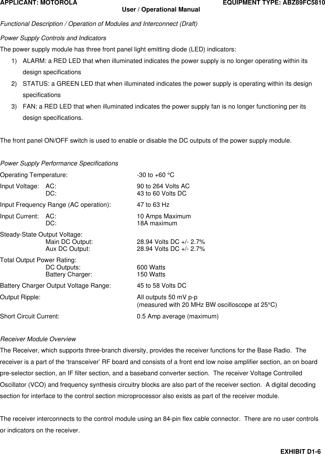 APPLICANT: MOTOROLA EQUIPMENT TYPE: ABZ89FC5810 User / Operational Manual  Functional Description / Operation of Modules and Interconnect (Draft)  EXHIBIT D1-6 Power Supply Controls and Indicators The power supply module has three front panel light emitting diode (LED) indicators: 1) ALARM: a RED LED that when illuminated indicates the power supply is no longer operating within its design specifications 2) STATUS: a GREEN LED that when illuminated indicates the power supply is operating within its design specifications 3) FAN: a RED LED that when illuminated indicates the power supply fan is no longer functioning per its design specifications.  The front panel ON/OFF switch is used to enable or disable the DC outputs of the power supply module.  Power Supply Performance Specifications Operating Temperature: -30 to +60 °C Input Voltage: AC: 90 to 264 Volts AC  DC: 43 to 60 Volts DC Input Frequency Range (AC operation): 47 to 63 Hz Input Current: AC: 10 Amps Maximum  DC: 18A maximum Steady-State Output Voltage:  Main DC Output: 28.94 Volts DC +/- 2.7%  Aux DC Output: 28.94 Volts DC +/- 2.7% Total Output Power Rating:  DC Outputs: 600 Watts  Battery Charger: 150 Watts Battery Charger Output Voltage Range: 45 to 58 Volts DC Output Ripple:    All outputs 50 mV p-p     (measured with 20 MHz BW oscilloscope at 25°C) Short Circuit Current: 0.5 Amp average (maximum)  Receiver Module Overview The Receiver, which supports three-branch diversity, provides the receiver functions for the Base Radio.  The receiver is a part of the ‘transceiver’ RF board and consists of a front end low noise amplifier section, an on board pre-selector section, an IF filter section, and a baseband converter section.  The receiver Voltage Controlled Oscillator (VCO) and frequency synthesis circuitry blocks are also part of the receiver section.  A digital decoding section for interface to the control section microprocessor also exists as part of the receiver module.  The receiver interconnects to the control module using an 84-pin flex cable connector.  There are no user controls or indicators on the receiver.  