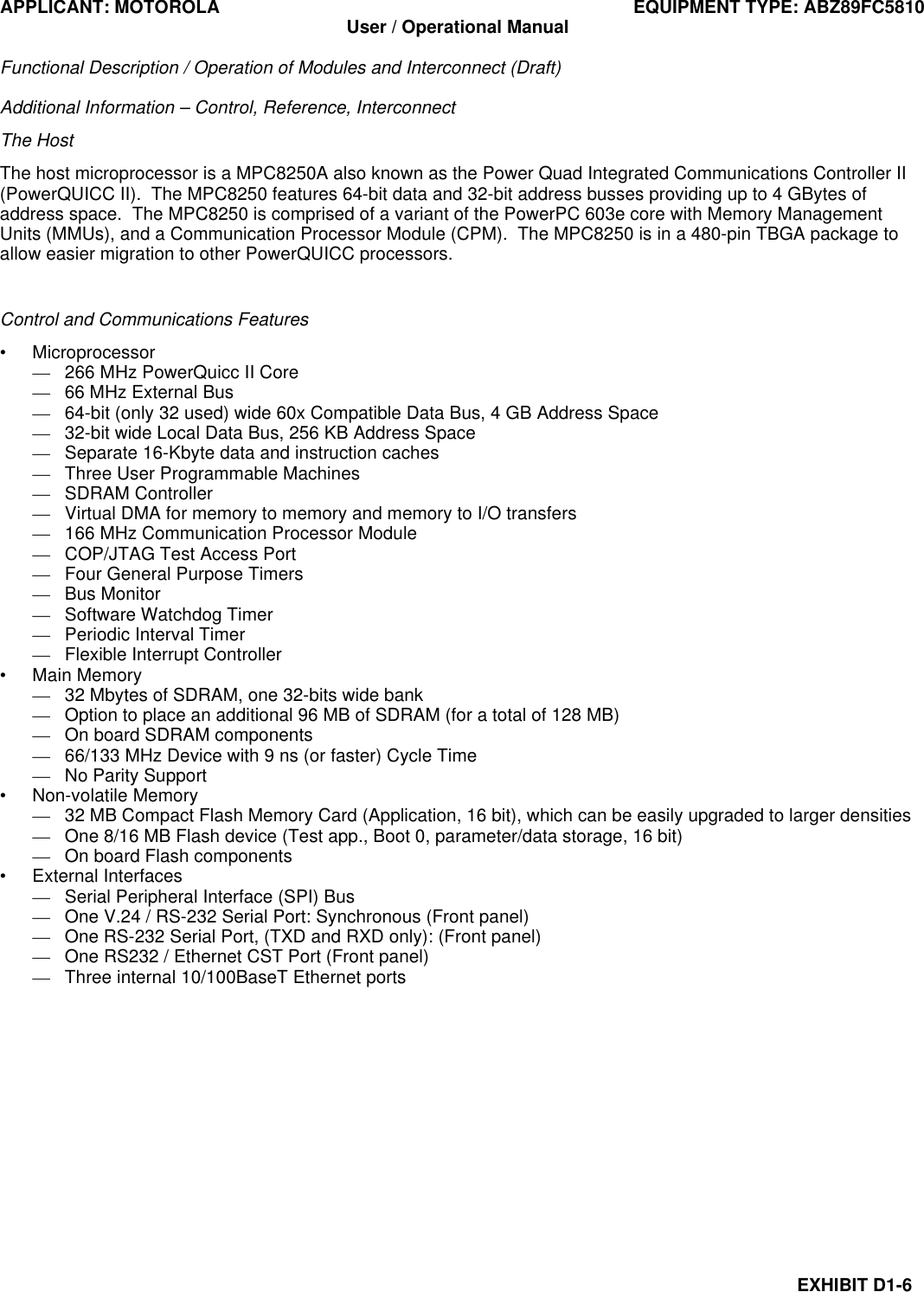 APPLICANT: MOTOROLA EQUIPMENT TYPE: ABZ89FC5810 User / Operational Manual  Functional Description / Operation of Modules and Interconnect (Draft)  EXHIBIT D1-6 Additional Information – Control, Reference, Interconnect The Host The host microprocessor is a MPC8250A also known as the Power Quad Integrated Communications Controller II (PowerQUICC II).  The MPC8250 features 64-bit data and 32-bit address busses providing up to 4 GBytes of address space.  The MPC8250 is comprised of a variant of the PowerPC 603e core with Memory Management Units (MMUs), and a Communication Processor Module (CPM).  The MPC8250 is in a 480-pin TBGA package to allow easier migration to other PowerQUICC processors.  Control and Communications Features • Microprocessor — 266 MHz PowerQuicc II Core — 66 MHz External Bus — 64-bit (only 32 used) wide 60x Compatible Data Bus, 4 GB Address Space — 32-bit wide Local Data Bus, 256 KB Address Space — Separate 16-Kbyte data and instruction caches — Three User Programmable Machines — SDRAM Controller — Virtual DMA for memory to memory and memory to I/O transfers — 166 MHz Communication Processor Module — COP/JTAG Test Access Port — Four General Purpose Timers — Bus Monitor — Software Watchdog Timer — Periodic Interval Timer — Flexible Interrupt Controller • Main Memory — 32 Mbytes of SDRAM, one 32-bits wide bank — Option to place an additional 96 MB of SDRAM (for a total of 128 MB) — On board SDRAM components — 66/133 MHz Device with 9 ns (or faster) Cycle Time — No Parity Support • Non-volatile Memory — 32 MB Compact Flash Memory Card (Application, 16 bit), which can be easily upgraded to larger densities — One 8/16 MB Flash device (Test app., Boot 0, parameter/data storage, 16 bit) — On board Flash components   • External Interfaces — Serial Peripheral Interface (SPI) Bus — One V.24 / RS-232 Serial Port: Synchronous (Front panel) — One RS-232 Serial Port, (TXD and RXD only): (Front panel) — One RS232 / Ethernet CST Port (Front panel) — Three internal 10/100BaseT Ethernet ports  