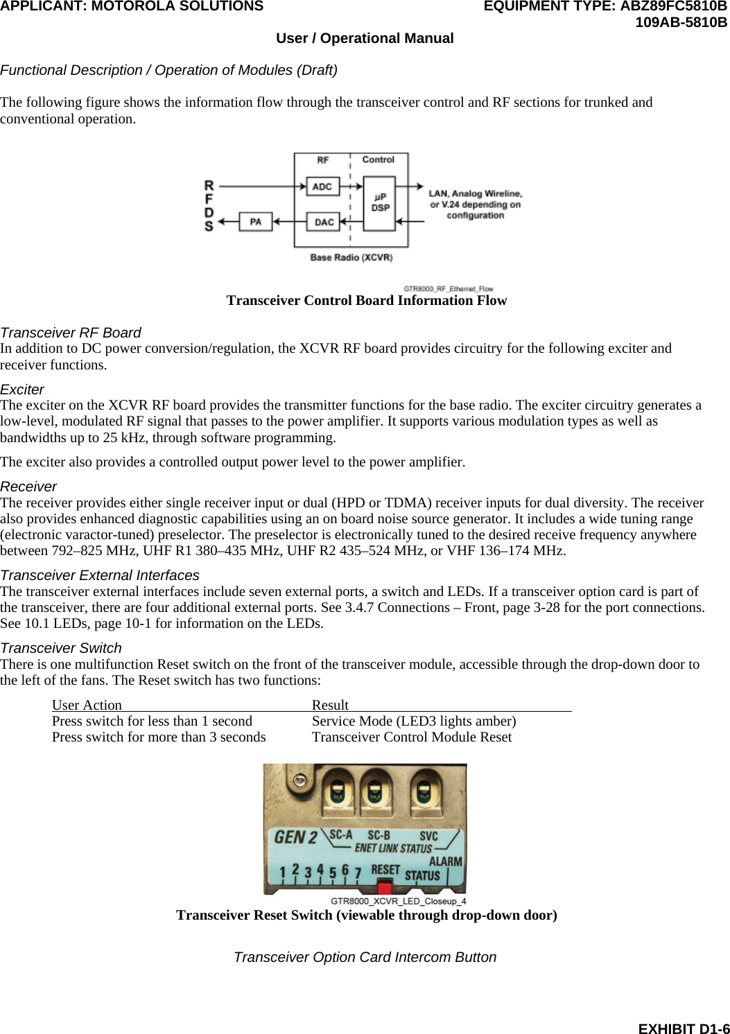 APPLICANT: MOTOROLA SOLUTIONS EQUIPMENT TYPE: ABZ89FC5810B  109AB-5810B User / Operational Manual  Functional Description / Operation of Modules (Draft)  EXHIBIT D1-6 The following figure shows the information flow through the transceiver control and RF sections for trunked and conventional operation.  Transceiver Control Board Information Flow  Transceiver RF Board In addition to DC power conversion/regulation, the XCVR RF board provides circuitry for the following exciter and receiver functions. Exciter The exciter on the XCVR RF board provides the transmitter functions for the base radio. The exciter circuitry generates a low-level, modulated RF signal that passes to the power amplifier. It supports various modulation types as well as bandwidths up to 25 kHz, through software programming. The exciter also provides a controlled output power level to the power amplifier. Receiver The receiver provides either single receiver input or dual (HPD or TDMA) receiver inputs for dual diversity. The receiver also provides enhanced diagnostic capabilities using an on board noise source generator. It includes a wide tuning range (electronic varactor-tuned) preselector. The preselector is electronically tuned to the desired receive frequency anywhere between 792–825 MHz, UHF R1 380–435 MHz, UHF R2 435–524 MHz, or VHF 136–174 MHz. Transceiver External Interfaces The transceiver external interfaces include seven external ports, a switch and LEDs. If a transceiver option card is part of the transceiver, there are four additional external ports. See 3.4.7 Connections – Front, page 3-28 for the port connections. See 10.1 LEDs, page 10-1 for information on the LEDs. Transceiver Switch There is one multifunction Reset switch on the front of the transceiver module, accessible through the drop-down door to the left of the fans. The Reset switch has two functions: User Action  Result   Press switch for less than 1 second  Service Mode (LED3 lights amber) Press switch for more than 3 seconds  Transceiver Control Module Reset   Transceiver Reset Switch (viewable through drop-down door)  Transceiver Option Card Intercom Button 