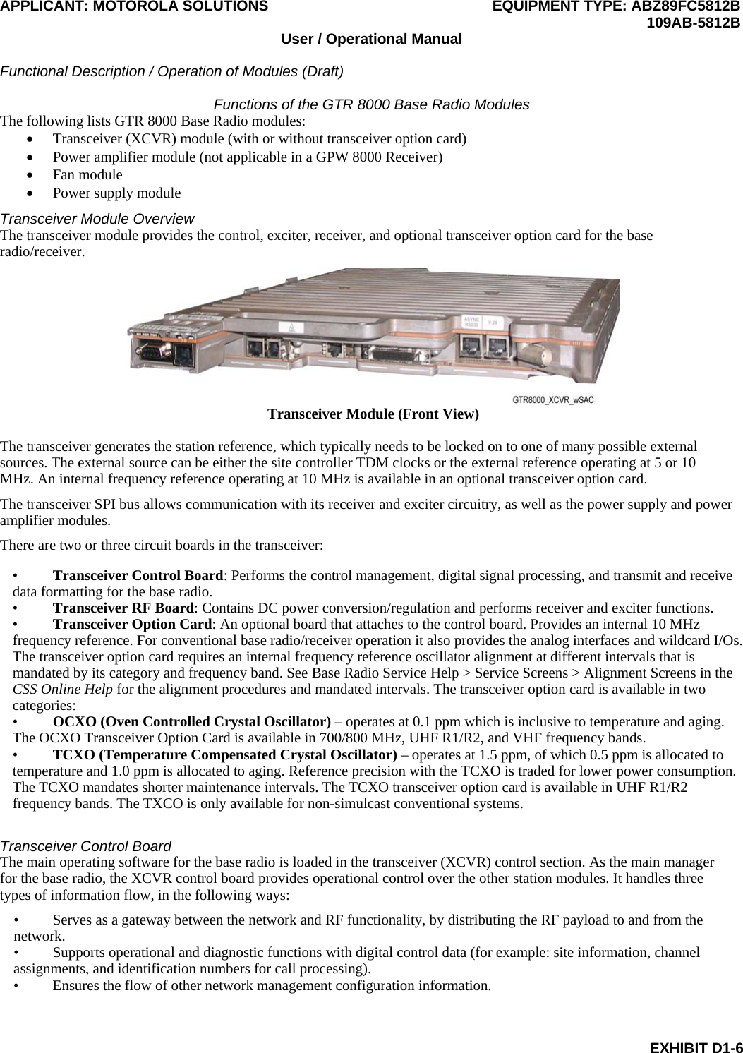 APPLICANT: MOTOROLA SOLUTIONS EQUIPMENT TYPE: ABZ89FC5812B  109AB-5812B User / Operational Manual  Functional Description / Operation of Modules (Draft)  EXHIBIT D1-6 Functions of the GTR 8000 Base Radio Modules The following lists GTR 8000 Base Radio modules:  Transceiver (XCVR) module (with or without transceiver option card)  Power amplifier module (not applicable in a GPW 8000 Receiver)  Fan module  Power supply module Transceiver Module Overview The transceiver module provides the control, exciter, receiver, and optional transceiver option card for the base radio/receiver.  Transceiver Module (Front View)  The transceiver generates the station reference, which typically needs to be locked on to one of many possible external sources. The external source can be either the site controller TDM clocks or the external reference operating at 5 or 10 MHz. An internal frequency reference operating at 10 MHz is available in an optional transceiver option card. The transceiver SPI bus allows communication with its receiver and exciter circuitry, as well as the power supply and power amplifier modules. There are two or three circuit boards in the transceiver: • Transceiver Control Board: Performs the control management, digital signal processing, and transmit and receive data formatting for the base radio.  • Transceiver RF Board: Contains DC power conversion/regulation and performs receiver and exciter functions.  • Transceiver Option Card: An optional board that attaches to the control board. Provides an internal 10 MHz frequency reference. For conventional base radio/receiver operation it also provides the analog interfaces and wildcard I/Os. The transceiver option card requires an internal frequency reference oscillator alignment at different intervals that is mandated by its category and frequency band. See Base Radio Service Help &gt; Service Screens &gt; Alignment Screens in the CSS Online Help for the alignment procedures and mandated intervals. The transceiver option card is available in two categories: • OCXO (Oven Controlled Crystal Oscillator) – operates at 0.1 ppm which is inclusive to temperature and aging. The OCXO Transceiver Option Card is available in 700/800 MHz, UHF R1/R2, and VHF frequency bands. • TCXO (Temperature Compensated Crystal Oscillator) – operates at 1.5 ppm, of which 0.5 ppm is allocated to temperature and 1.0 ppm is allocated to aging. Reference precision with the TCXO is traded for lower power consumption. The TCXO mandates shorter maintenance intervals. The TCXO transceiver option card is available in UHF R1/R2 frequency bands. The TXCO is only available for non-simulcast conventional systems.  Transceiver Control Board The main operating software for the base radio is loaded in the transceiver (XCVR) control section. As the main manager for the base radio, the XCVR control board provides operational control over the other station modules. It handles three types of information flow, in the following ways: • Serves as a gateway between the network and RF functionality, by distributing the RF payload to and from the network. • Supports operational and diagnostic functions with digital control data (for example: site information, channel assignments, and identification numbers for call processing). • Ensures the flow of other network management configuration information.  