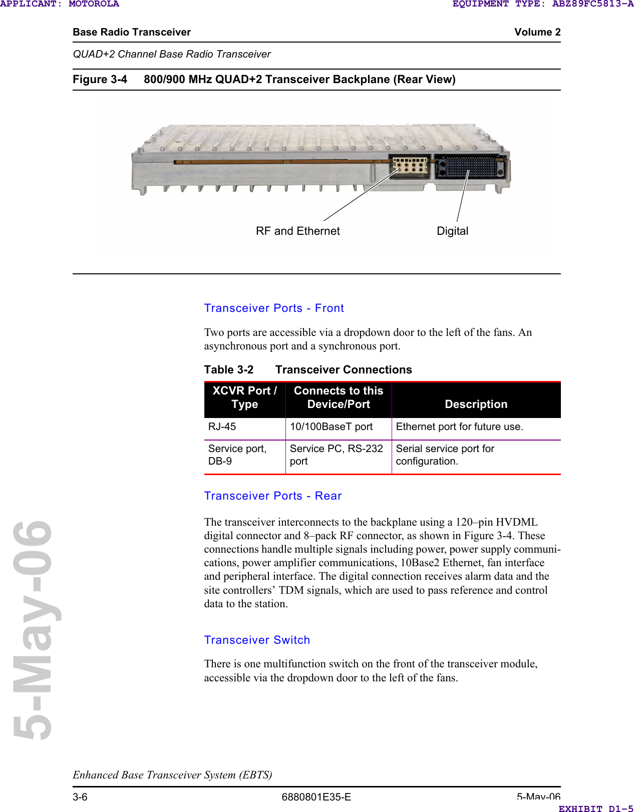 Base Radio Transceiver Volume 2QUAD+2 Channel Base Radio TransceiverEnhanced Base Transceiver System (EBTS)3-6 6880801E35-E 5-May-065-May-06Figure 3-4 800/900 MHz QUAD+2 Transceiver Backplane (Rear View) Transceiver Ports - FrontTwo ports are accessible via a dropdown door to the left of the fans. An asynchronous port and a synchronous port.Transceiver Ports - RearThe transceiver interconnects to the backplane using a 120–pin HVDML digital connector and 8–pack RF connector, as shown in Figure 3-4. These connections handle multiple signals including power, power supply communi-cations, power amplifier communications, 10Base2 Ethernet, fan interface and peripheral interface. The digital connection receives alarm data and the site controllers’ TDM signals, which are used to pass reference and control data to the station.Transceiver SwitchThere is one multifunction switch on the front of the transceiver module, accessible via the dropdown door to the left of the fans.RF and Ethernet DigitalTable 3-2 Transceiver ConnectionsXCVR Port / TypeConnects to this Device/Port DescriptionRJ-45 10/100BaseT port Ethernet port for future use.Service port, DB-9Service PC, RS-232 portSerial service port for configuration.EXHIBIT D1-5EQUIPMENT TYPE: ABZ89FC5813-AAPPLICANT: MOTOROLA