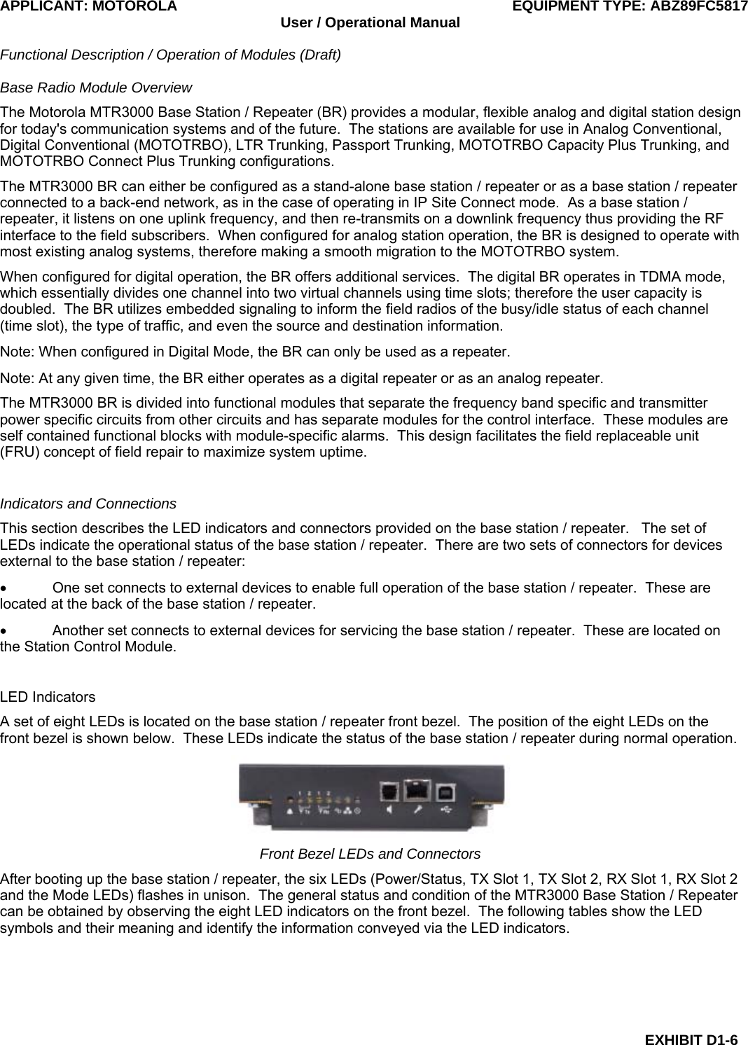 APPLICANT: MOTOROLA  EQUIPMENT TYPE: ABZ89FC5817 User / Operational Manual  Functional Description / Operation of Modules (Draft)  EXHIBIT D1-6 Base Radio Module Overview The Motorola MTR3000 Base Station / Repeater (BR) provides a modular, flexible analog and digital station design for today&apos;s communication systems and of the future.  The stations are available for use in Analog Conventional, Digital Conventional (MOTOTRBO), LTR Trunking, Passport Trunking, MOTOTRBO Capacity Plus Trunking, and MOTOTRBO Connect Plus Trunking configurations. The MTR3000 BR can either be configured as a stand-alone base station / repeater or as a base station / repeater connected to a back-end network, as in the case of operating in IP Site Connect mode.  As a base station / repeater, it listens on one uplink frequency, and then re-transmits on a downlink frequency thus providing the RF interface to the field subscribers.  When configured for analog station operation, the BR is designed to operate with most existing analog systems, therefore making a smooth migration to the MOTOTRBO system. When configured for digital operation, the BR offers additional services.  The digital BR operates in TDMA mode, which essentially divides one channel into two virtual channels using time slots; therefore the user capacity is doubled.  The BR utilizes embedded signaling to inform the field radios of the busy/idle status of each channel (time slot), the type of traffic, and even the source and destination information. Note: When configured in Digital Mode, the BR can only be used as a repeater. Note: At any given time, the BR either operates as a digital repeater or as an analog repeater. The MTR3000 BR is divided into functional modules that separate the frequency band specific and transmitter power specific circuits from other circuits and has separate modules for the control interface.  These modules are self contained functional blocks with module-specific alarms.  This design facilitates the field replaceable unit (FRU) concept of field repair to maximize system uptime.  Indicators and Connections This section describes the LED indicators and connectors provided on the base station / repeater.   The set of LEDs indicate the operational status of the base station / repeater.  There are two sets of connectors for devices external to the base station / repeater: •  One set connects to external devices to enable full operation of the base station / repeater.  These are located at the back of the base station / repeater. •  Another set connects to external devices for servicing the base station / repeater.  These are located on the Station Control Module.  LED Indicators A set of eight LEDs is located on the base station / repeater front bezel.  The position of the eight LEDs on the front bezel is shown below.  These LEDs indicate the status of the base station / repeater during normal operation.  Front Bezel LEDs and Connectors After booting up the base station / repeater, the six LEDs (Power/Status, TX Slot 1, TX Slot 2, RX Slot 1, RX Slot 2 and the Mode LEDs) flashes in unison.  The general status and condition of the MTR3000 Base Station / Repeater can be obtained by observing the eight LED indicators on the front bezel.  The following tables show the LED symbols and their meaning and identify the information conveyed via the LED indicators.  