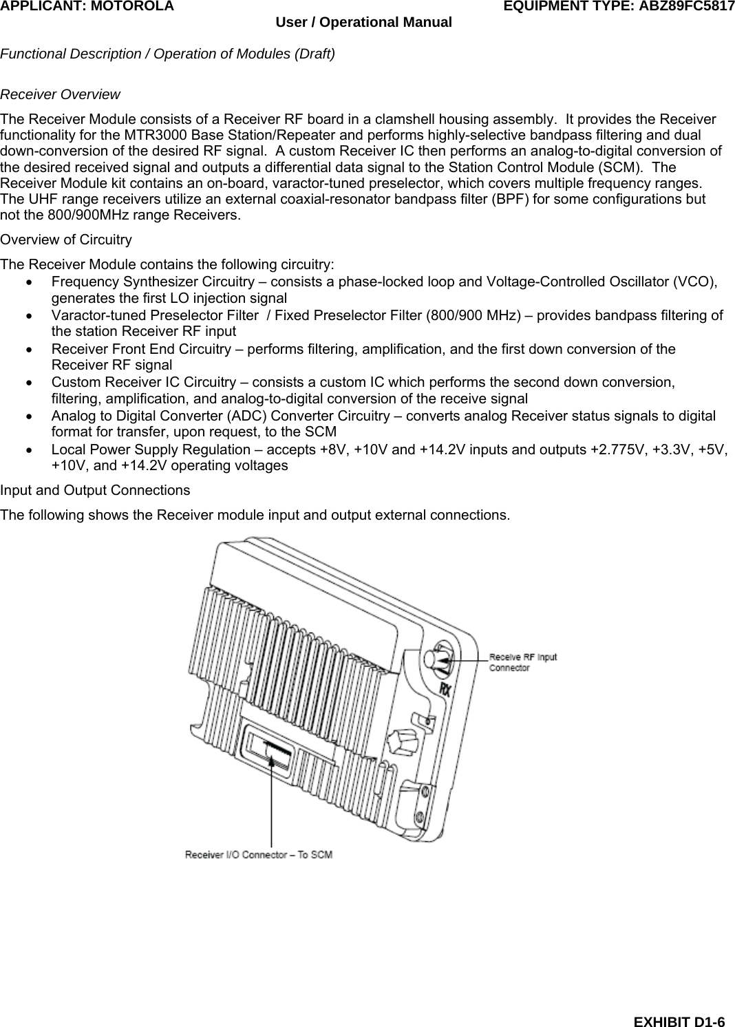 APPLICANT: MOTOROLA  EQUIPMENT TYPE: ABZ89FC5817 User / Operational Manual  Functional Description / Operation of Modules (Draft)  EXHIBIT D1-6 Receiver Overview The Receiver Module consists of a Receiver RF board in a clamshell housing assembly.  It provides the Receiver functionality for the MTR3000 Base Station/Repeater and performs highly-selective bandpass filtering and dual down-conversion of the desired RF signal.  A custom Receiver IC then performs an analog-to-digital conversion of the desired received signal and outputs a differential data signal to the Station Control Module (SCM).  The Receiver Module kit contains an on-board, varactor-tuned preselector, which covers multiple frequency ranges. The UHF range receivers utilize an external coaxial-resonator bandpass filter (BPF) for some configurations but not the 800/900MHz range Receivers. Overview of Circuitry The Receiver Module contains the following circuitry: •  Frequency Synthesizer Circuitry – consists a phase-locked loop and Voltage-Controlled Oscillator (VCO), generates the first LO injection signal •  Varactor-tuned Preselector Filter  / Fixed Preselector Filter (800/900 MHz) – provides bandpass filtering of the station Receiver RF input •  Receiver Front End Circuitry – performs filtering, amplification, and the first down conversion of the Receiver RF signal •  Custom Receiver IC Circuitry – consists a custom IC which performs the second down conversion, filtering, amplification, and analog-to-digital conversion of the receive signal •  Analog to Digital Converter (ADC) Converter Circuitry – converts analog Receiver status signals to digital format for transfer, upon request, to the SCM •  Local Power Supply Regulation – accepts +8V, +10V and +14.2V inputs and outputs +2.775V, +3.3V, +5V, +10V, and +14.2V operating voltages Input and Output Connections The following shows the Receiver module input and output external connections.  