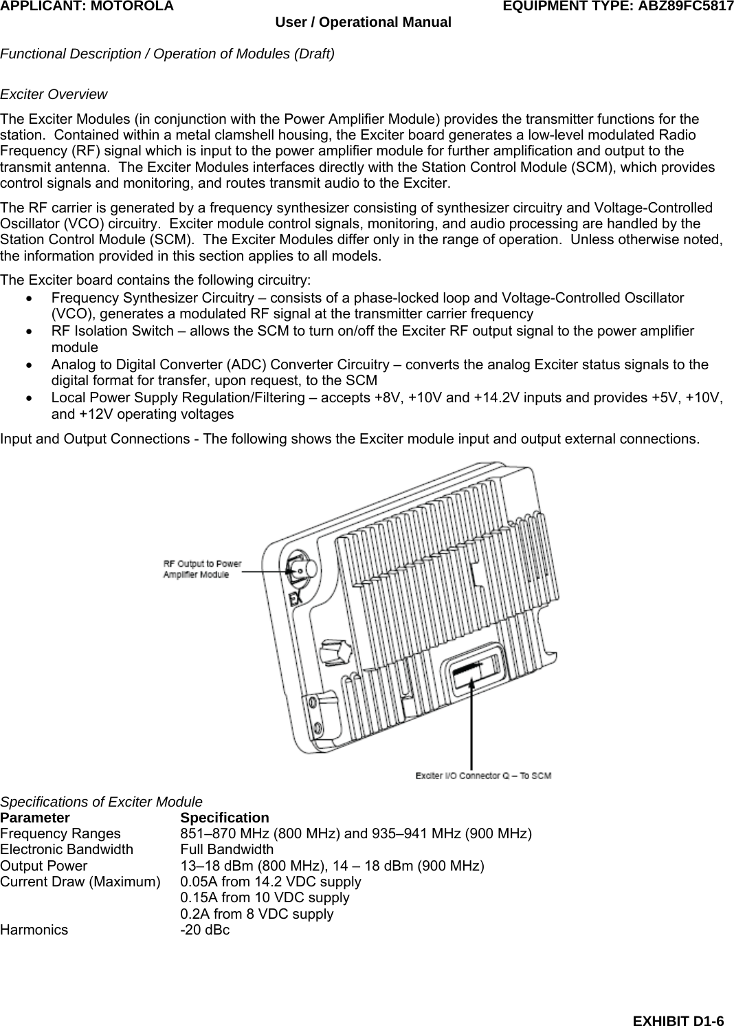 APPLICANT: MOTOROLA  EQUIPMENT TYPE: ABZ89FC5817 User / Operational Manual  Functional Description / Operation of Modules (Draft)  EXHIBIT D1-6 Exciter Overview The Exciter Modules (in conjunction with the Power Amplifier Module) provides the transmitter functions for the station.  Contained within a metal clamshell housing, the Exciter board generates a low-level modulated Radio Frequency (RF) signal which is input to the power amplifier module for further amplification and output to the transmit antenna.  The Exciter Modules interfaces directly with the Station Control Module (SCM), which provides control signals and monitoring, and routes transmit audio to the Exciter. The RF carrier is generated by a frequency synthesizer consisting of synthesizer circuitry and Voltage-Controlled Oscillator (VCO) circuitry.  Exciter module control signals, monitoring, and audio processing are handled by the Station Control Module (SCM).  The Exciter Modules differ only in the range of operation.  Unless otherwise noted, the information provided in this section applies to all models. The Exciter board contains the following circuitry: •  Frequency Synthesizer Circuitry – consists of a phase-locked loop and Voltage-Controlled Oscillator (VCO), generates a modulated RF signal at the transmitter carrier frequency •  RF Isolation Switch – allows the SCM to turn on/off the Exciter RF output signal to the power amplifier module •  Analog to Digital Converter (ADC) Converter Circuitry – converts the analog Exciter status signals to the digital format for transfer, upon request, to the SCM •  Local Power Supply Regulation/Filtering – accepts +8V, +10V and +14.2V inputs and provides +5V, +10V, and +12V operating voltages Input and Output Connections - The following shows the Exciter module input and output external connections.  Specifications of Exciter Module Parameter Specification Frequency Ranges  851–870 MHz (800 MHz) and 935–941 MHz (900 MHz) Electronic Bandwidth  Full Bandwidth Output Power  13–18 dBm (800 MHz), 14 – 18 dBm (900 MHz) Current Draw (Maximum)  0.05A from 14.2 VDC supply   0.15A from 10 VDC supply   0.2A from 8 VDC supply Harmonics -20 dBc  