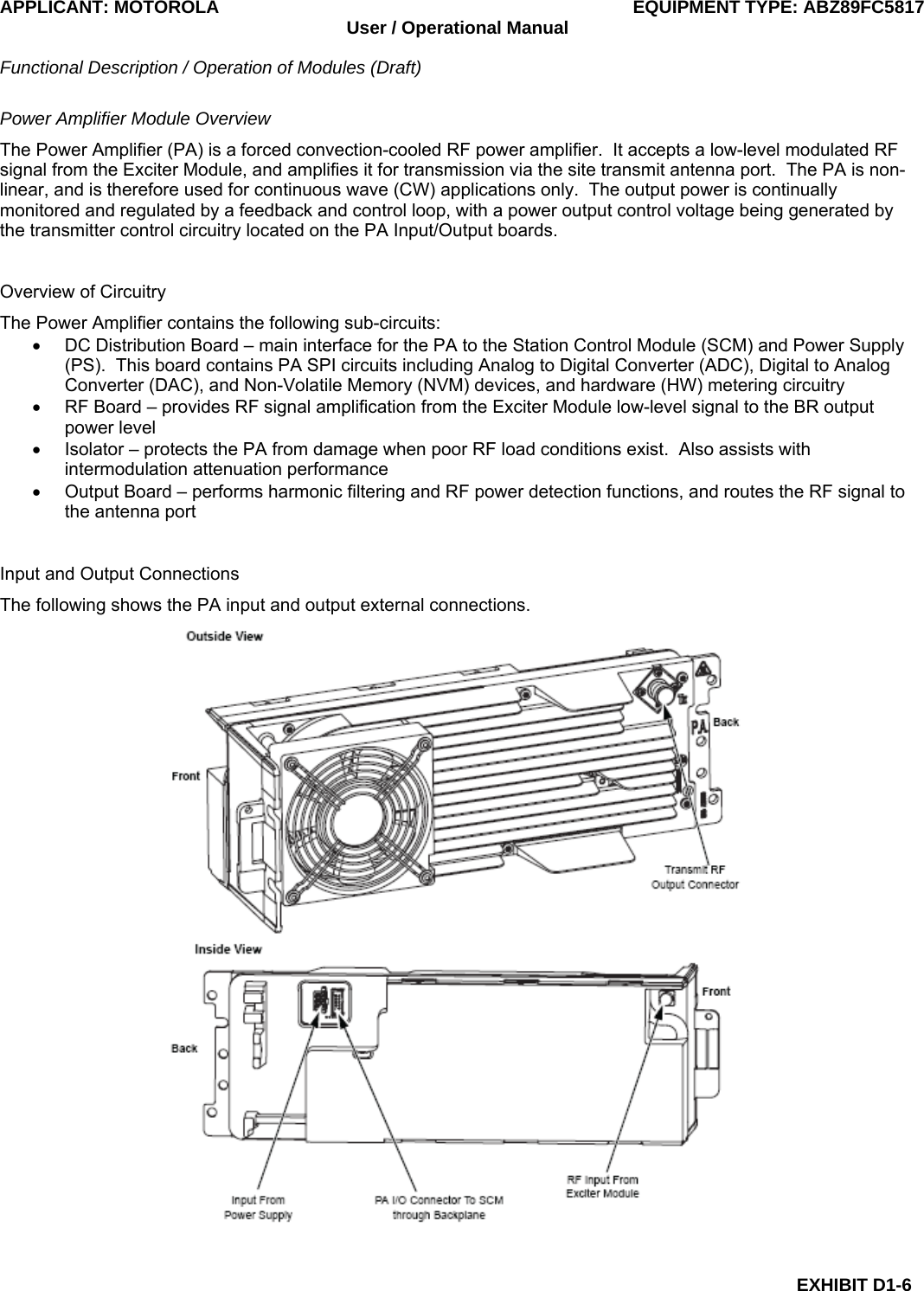 APPLICANT: MOTOROLA  EQUIPMENT TYPE: ABZ89FC5817 User / Operational Manual  Functional Description / Operation of Modules (Draft)  EXHIBIT D1-6 Power Amplifier Module Overview The Power Amplifier (PA) is a forced convection-cooled RF power amplifier.  It accepts a low-level modulated RF signal from the Exciter Module, and amplifies it for transmission via the site transmit antenna port.  The PA is non-linear, and is therefore used for continuous wave (CW) applications only.  The output power is continually monitored and regulated by a feedback and control loop, with a power output control voltage being generated by the transmitter control circuitry located on the PA Input/Output boards.  Overview of Circuitry The Power Amplifier contains the following sub-circuits: •  DC Distribution Board – main interface for the PA to the Station Control Module (SCM) and Power Supply (PS).  This board contains PA SPI circuits including Analog to Digital Converter (ADC), Digital to Analog Converter (DAC), and Non-Volatile Memory (NVM) devices, and hardware (HW) metering circuitry •  RF Board – provides RF signal amplification from the Exciter Module low-level signal to the BR output power level •  Isolator – protects the PA from damage when poor RF load conditions exist.  Also assists with intermodulation attenuation performance •  Output Board – performs harmonic filtering and RF power detection functions, and routes the RF signal to the antenna port  Input and Output Connections The following shows the PA input and output external connections.  