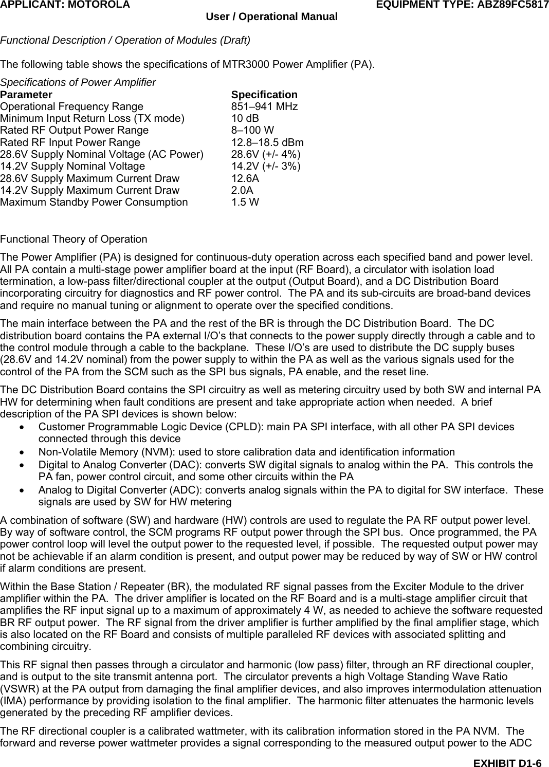 APPLICANT: MOTOROLA  EQUIPMENT TYPE: ABZ89FC5817 User / Operational Manual  Functional Description / Operation of Modules (Draft)  EXHIBIT D1-6 The following table shows the specifications of MTR3000 Power Amplifier (PA). Specifications of Power Amplifier Parameter Specification Operational Frequency Range  851–941 MHz Minimum Input Return Loss (TX mode)  10 dB Rated RF Output Power Range  8–100 W Rated RF Input Power Range  12.8–18.5 dBm 28.6V Supply Nominal Voltage (AC Power)  28.6V (+/- 4%) 14.2V Supply Nominal Voltage  14.2V (+/- 3%) 28.6V Supply Maximum Current Draw  12.6A 14.2V Supply Maximum Current Draw  2.0A Maximum Standby Power Consumption  1.5 W  Functional Theory of Operation The Power Amplifier (PA) is designed for continuous-duty operation across each specified band and power level.  All PA contain a multi-stage power amplifier board at the input (RF Board), a circulator with isolation load termination, a low-pass filter/directional coupler at the output (Output Board), and a DC Distribution Board incorporating circuitry for diagnostics and RF power control.  The PA and its sub-circuits are broad-band devices and require no manual tuning or alignment to operate over the specified conditions. The main interface between the PA and the rest of the BR is through the DC Distribution Board.  The DC distribution board contains the PA external I/O’s that connects to the power supply directly through a cable and to the control module through a cable to the backplane.  These I/O’s are used to distribute the DC supply buses (28.6V and 14.2V nominal) from the power supply to within the PA as well as the various signals used for the control of the PA from the SCM such as the SPI bus signals, PA enable, and the reset line. The DC Distribution Board contains the SPI circuitry as well as metering circuitry used by both SW and internal PA HW for determining when fault conditions are present and take appropriate action when needed.  A brief description of the PA SPI devices is shown below: •  Customer Programmable Logic Device (CPLD): main PA SPI interface, with all other PA SPI devices connected through this device •  Non-Volatile Memory (NVM): used to store calibration data and identification information •  Digital to Analog Converter (DAC): converts SW digital signals to analog within the PA.  This controls the PA fan, power control circuit, and some other circuits within the PA •  Analog to Digital Converter (ADC): converts analog signals within the PA to digital for SW interface.  These signals are used by SW for HW metering A combination of software (SW) and hardware (HW) controls are used to regulate the PA RF output power level.  By way of software control, the SCM programs RF output power through the SPI bus.  Once programmed, the PA power control loop will level the output power to the requested level, if possible.  The requested output power may not be achievable if an alarm condition is present, and output power may be reduced by way of SW or HW control if alarm conditions are present. Within the Base Station / Repeater (BR), the modulated RF signal passes from the Exciter Module to the driver amplifier within the PA.  The driver amplifier is located on the RF Board and is a multi-stage amplifier circuit that amplifies the RF input signal up to a maximum of approximately 4 W, as needed to achieve the software requested BR RF output power.  The RF signal from the driver amplifier is further amplified by the final amplifier stage, which is also located on the RF Board and consists of multiple paralleled RF devices with associated splitting and combining circuitry. This RF signal then passes through a circulator and harmonic (low pass) filter, through an RF directional coupler, and is output to the site transmit antenna port.  The circulator prevents a high Voltage Standing Wave Ratio (VSWR) at the PA output from damaging the final amplifier devices, and also improves intermodulation attenuation (IMA) performance by providing isolation to the final amplifier.  The harmonic filter attenuates the harmonic levels generated by the preceding RF amplifier devices. The RF directional coupler is a calibrated wattmeter, with its calibration information stored in the PA NVM.  The forward and reverse power wattmeter provides a signal corresponding to the measured output power to the ADC 