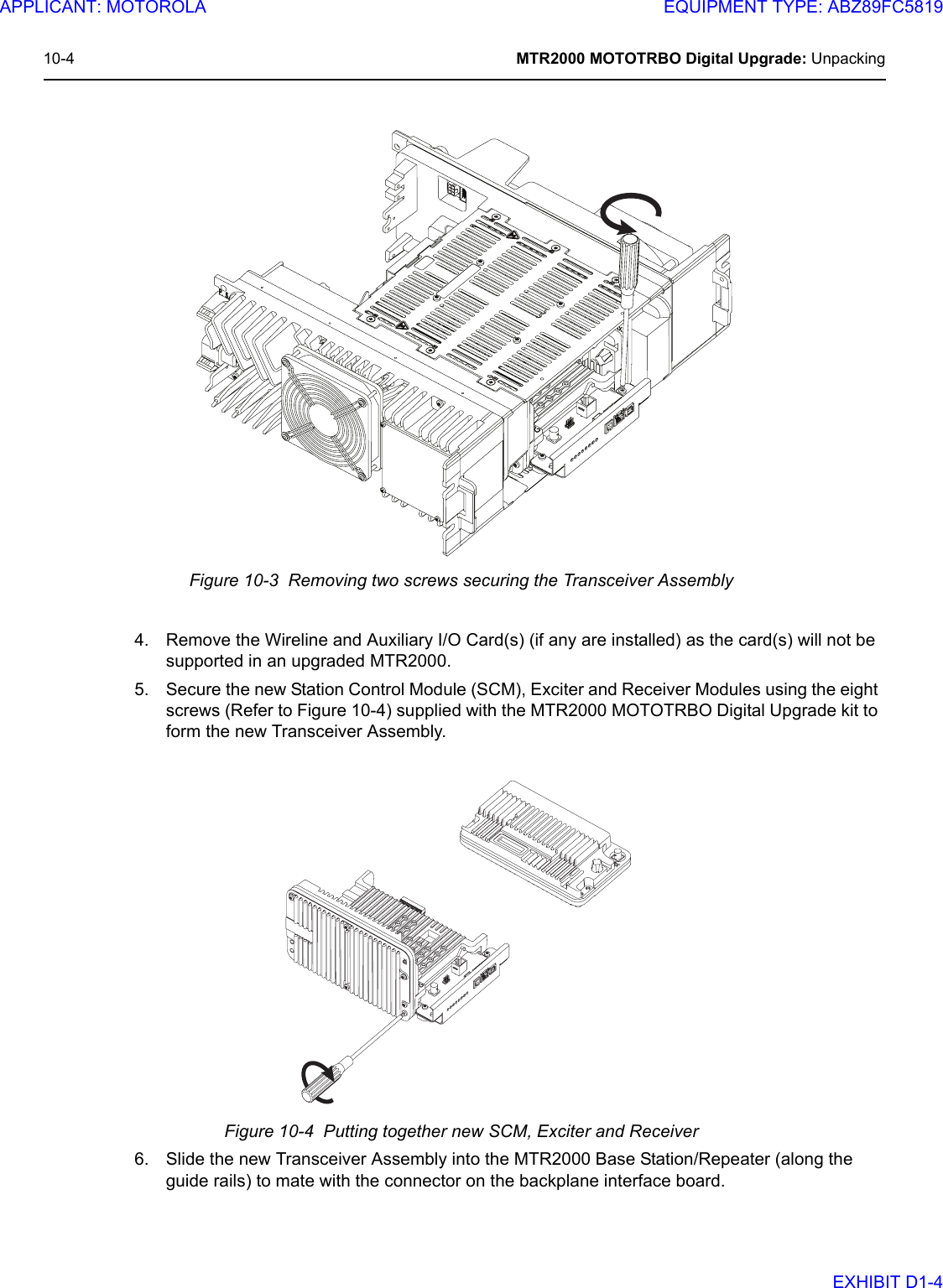 10-4 MTR2000 MOTOTRBO Digital Upgrade: UnpackingFigure 10-3  Removing two screws securing the Transceiver Assembly4. Remove the Wireline and Auxiliary I/O Card(s) (if any are installed) as the card(s) will not be supported in an upgraded MTR2000.5. Secure the new Station Control Module (SCM), Exciter and Receiver Modules using the eight screws (Refer to Figure 10-4) supplied with the MTR2000 MOTOTRBO Digital Upgrade kit to form the new Transceiver Assembly.Figure 10-4  Putting together new SCM, Exciter and Receiver6. Slide the new Transceiver Assembly into the MTR2000 Base Station/Repeater (along the guide rails) to mate with the connector on the backplane interface board.APPLICANT: MOTOROLAEQUIPMENT TYPE: ABZ89FC5819EXHIBIT D1-4