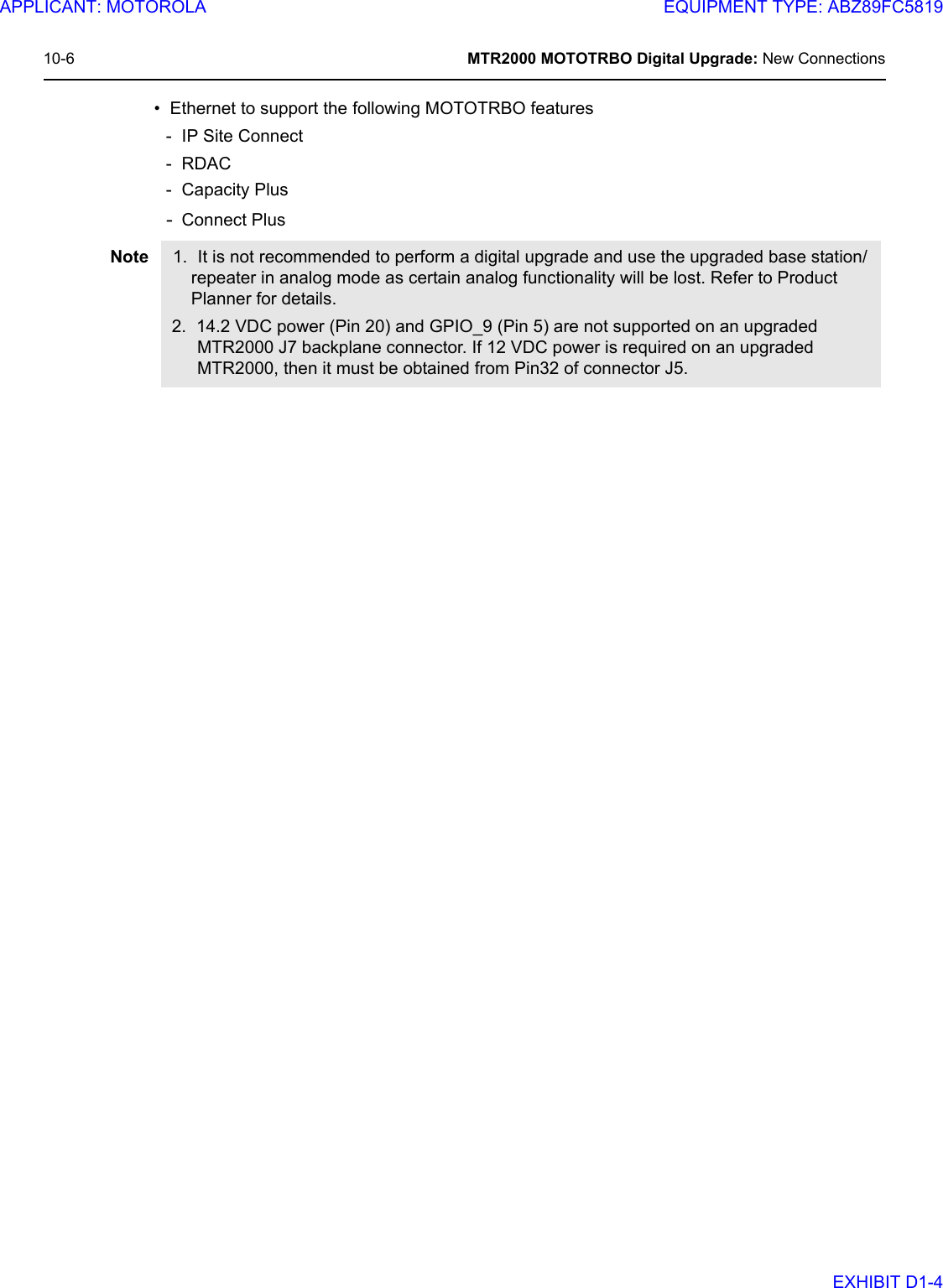 10-6 MTR2000 MOTOTRBO Digital Upgrade: New Connections• Ethernet to support the following MOTOTRBO features- IP Site Connect -RDAC- Capacity Plus-Connect PlusNote 1. It is not recommended to perform a digital upgrade and use the upgraded base station/repeater in analog mode as certain analog functionality will be lost. Refer to Product Planner for details.2. 14.2 VDC power (Pin 20) and GPIO_9 (Pin 5) are not supported on an upgraded MTR2000 J7 backplane connector. If 12 VDC power is required on an upgraded MTR2000, then it must be obtained from Pin32 of connector J5.APPLICANT: MOTOROLAEQUIPMENT TYPE: ABZ89FC5819EXHIBIT D1-4