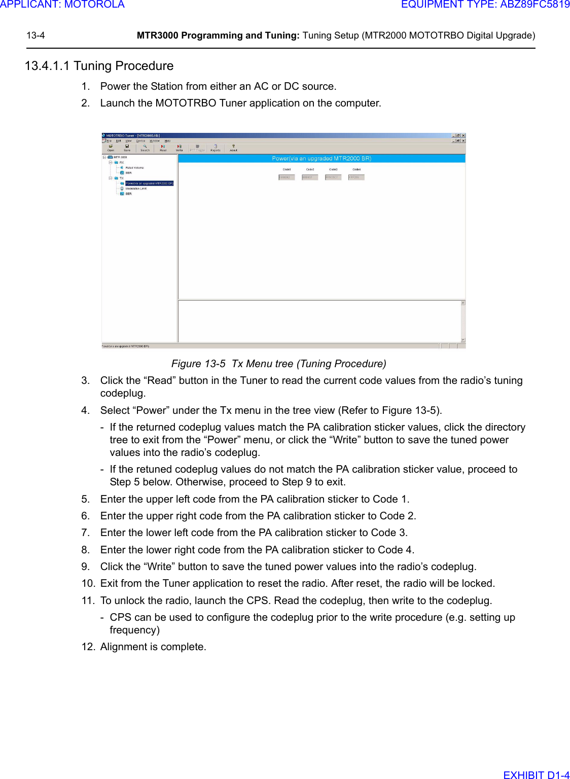 13-4 MTR3000 Programming and Tuning: Tuning Setup (MTR2000 MOTOTRBO Digital Upgrade)13.4.1.1 Tuning Procedure1. Power the Station from either an AC or DC source.2. Launch the MOTOTRBO Tuner application on the computer.Figure 13-5  Tx Menu tree (Tuning Procedure)3. Click the “Read” button in the Tuner to read the current code values from the radio’s tuning codeplug.4. Select “Power” under the Tx menu in the tree view (Refer to Figure 13-5).- If the returned codeplug values match the PA calibration sticker values, click the directory tree to exit from the “Power” menu, or click the “Write” button to save the tuned power values into the radio’s codeplug.- If the retuned codeplug values do not match the PA calibration sticker value, proceed to Step 5 below. Otherwise, proceed to Step 9 to exit.5. Enter the upper left code from the PA calibration sticker to Code 1.6. Enter the upper right code from the PA calibration sticker to Code 2.7. Enter the lower left code from the PA calibration sticker to Code 3.8. Enter the lower right code from the PA calibration sticker to Code 4.9. Click the “Write” button to save the tuned power values into the radio’s codeplug.10. Exit from the Tuner application to reset the radio. After reset, the radio will be locked. 11. To unlock the radio, launch the CPS. Read the codeplug, then write to the codeplug.- CPS can be used to configure the codeplug prior to the write procedure (e.g. setting up frequency)12. Alignment is complete.APPLICANT: MOTOROLAEQUIPMENT TYPE: ABZ89FC5819EXHIBIT D1-4