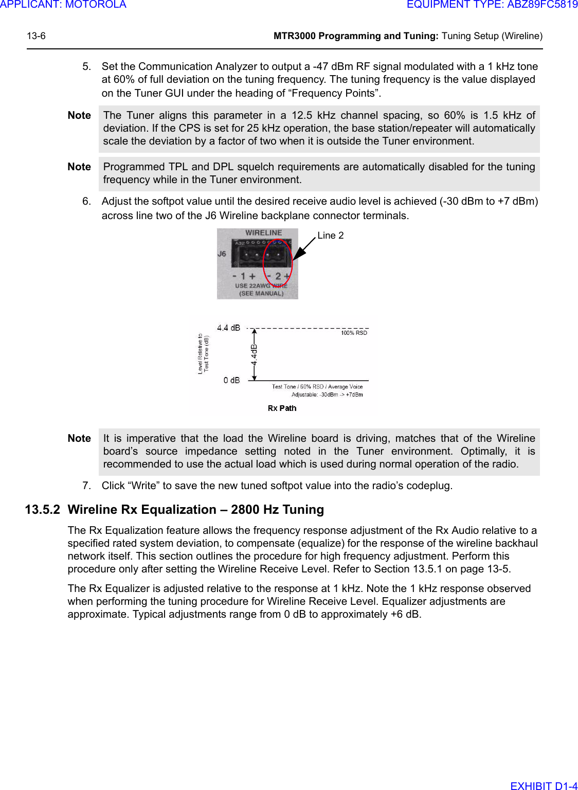 13-6 MTR3000 Programming and Tuning: Tuning Setup (Wireline)5. Set the Communication Analyzer to output a -47 dBm RF signal modulated with a 1 kHz tone at 60% of full deviation on the tuning frequency. The tuning frequency is the value displayed on the Tuner GUI under the heading of “Frequency Points”.6. Adjust the softpot value until the desired receive audio level is achieved (-30 dBm to +7 dBm) across line two of the J6 Wireline backplane connector terminals.7. Click “Write” to save the new tuned softpot value into the radio’s codeplug.13.5.2 Wireline Rx Equalization – 2800 Hz TuningThe Rx Equalization feature allows the frequency response adjustment of the Rx Audio relative to a specified rated system deviation, to compensate (equalize) for the response of the wireline backhaul network itself. This section outlines the procedure for high frequency adjustment. Perform this procedure only after setting the Wireline Receive Level. Refer to Section 13.5.1 on page 13-5.The Rx Equalizer is adjusted relative to the response at 1 kHz. Note the 1 kHz response observed when performing the tuning procedure for Wireline Receive Level. Equalizer adjustments are approximate. Typical adjustments range from 0 dB to approximately +6 dB. Note The Tuner aligns this parameter in a 12.5 kHz channel spacing, so 60% is 1.5 kHz ofdeviation. If the CPS is set for 25 kHz operation, the base station/repeater will automaticallyscale the deviation by a factor of two when it is outside the Tuner environment.Note Programmed TPL and DPL squelch requirements are automatically disabled for the tuningfrequency while in the Tuner environment. Note It is imperative that the load the Wireline board is driving, matches that of the Wirelineboard’s source impedance setting noted in the Tuner environment. Optimally, it isrecommended to use the actual load which is used during normal operation of the radio.Line 2APPLICANT: MOTOROLAEQUIPMENT TYPE: ABZ89FC5819EXHIBIT D1-4