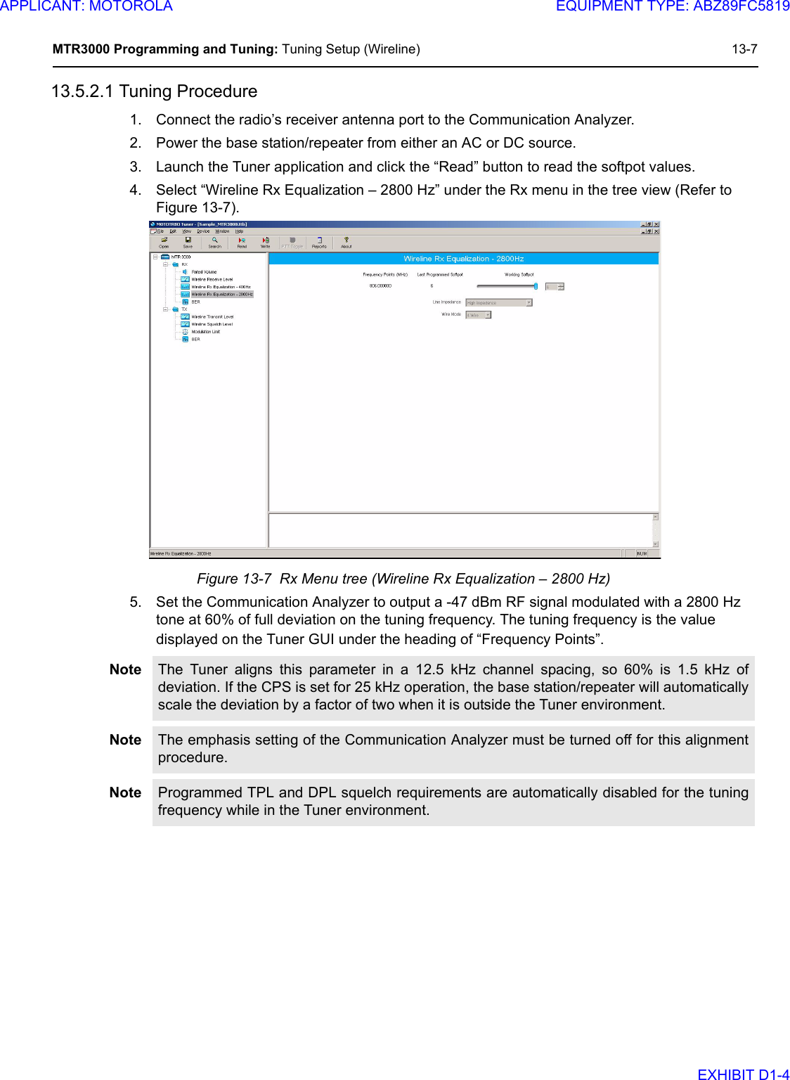 MTR3000 Programming and Tuning: Tuning Setup (Wireline) 13-713.5.2.1 Tuning Procedure1. Connect the radio’s receiver antenna port to the Communication Analyzer.2. Power the base station/repeater from either an AC or DC source.3. Launch the Tuner application and click the “Read” button to read the softpot values.4. Select “Wireline Rx Equalization – 2800 Hz” under the Rx menu in the tree view (Refer to Figure 13-7).Figure 13-7  Rx Menu tree (Wireline Rx Equalization – 2800 Hz)5. Set the Communication Analyzer to output a -47 dBm RF signal modulated with a 2800 Hz tone at 60% of full deviation on the tuning frequency. The tuning frequency is the value displayed on the Tuner GUI under the heading of “Frequency Points”.Note The Tuner aligns this parameter in a 12.5 kHz channel spacing, so 60% is 1.5 kHz ofdeviation. If the CPS is set for 25 kHz operation, the base station/repeater will automaticallyscale the deviation by a factor of two when it is outside the Tuner environment.Note The emphasis setting of the Communication Analyzer must be turned off for this alignmentprocedure.Note Programmed TPL and DPL squelch requirements are automatically disabled for the tuningfrequency while in the Tuner environment. APPLICANT: MOTOROLAEQUIPMENT TYPE: ABZ89FC5819EXHIBIT D1-4