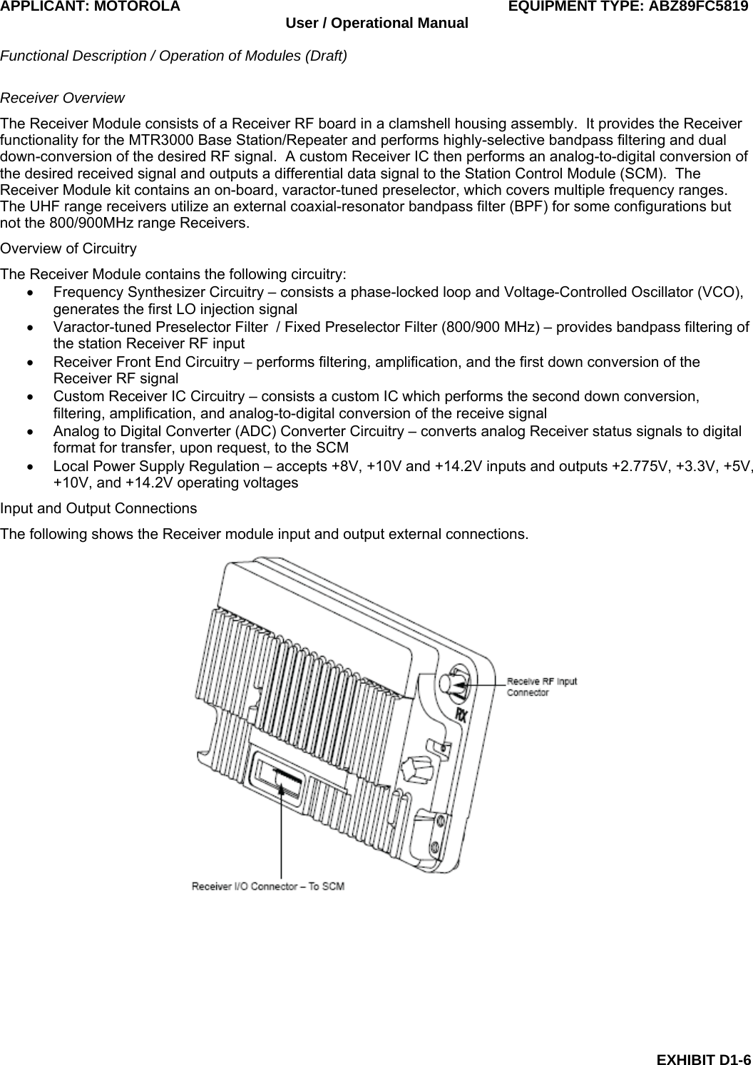 APPLICANT: MOTOROLA  EQUIPMENT TYPE: ABZ89FC5819 User / Operational Manual  Functional Description / Operation of Modules (Draft)  EXHIBIT D1-6 Receiver Overview The Receiver Module consists of a Receiver RF board in a clamshell housing assembly.  It provides the Receiver functionality for the MTR3000 Base Station/Repeater and performs highly-selective bandpass filtering and dual down-conversion of the desired RF signal.  A custom Receiver IC then performs an analog-to-digital conversion of the desired received signal and outputs a differential data signal to the Station Control Module (SCM).  The Receiver Module kit contains an on-board, varactor-tuned preselector, which covers multiple frequency ranges. The UHF range receivers utilize an external coaxial-resonator bandpass filter (BPF) for some configurations but not the 800/900MHz range Receivers. Overview of Circuitry The Receiver Module contains the following circuitry: •  Frequency Synthesizer Circuitry – consists a phase-locked loop and Voltage-Controlled Oscillator (VCO), generates the first LO injection signal •  Varactor-tuned Preselector Filter  / Fixed Preselector Filter (800/900 MHz) – provides bandpass filtering of the station Receiver RF input •  Receiver Front End Circuitry – performs filtering, amplification, and the first down conversion of the Receiver RF signal •  Custom Receiver IC Circuitry – consists a custom IC which performs the second down conversion, filtering, amplification, and analog-to-digital conversion of the receive signal •  Analog to Digital Converter (ADC) Converter Circuitry – converts analog Receiver status signals to digital format for transfer, upon request, to the SCM •  Local Power Supply Regulation – accepts +8V, +10V and +14.2V inputs and outputs +2.775V, +3.3V, +5V, +10V, and +14.2V operating voltages Input and Output Connections The following shows the Receiver module input and output external connections.  
