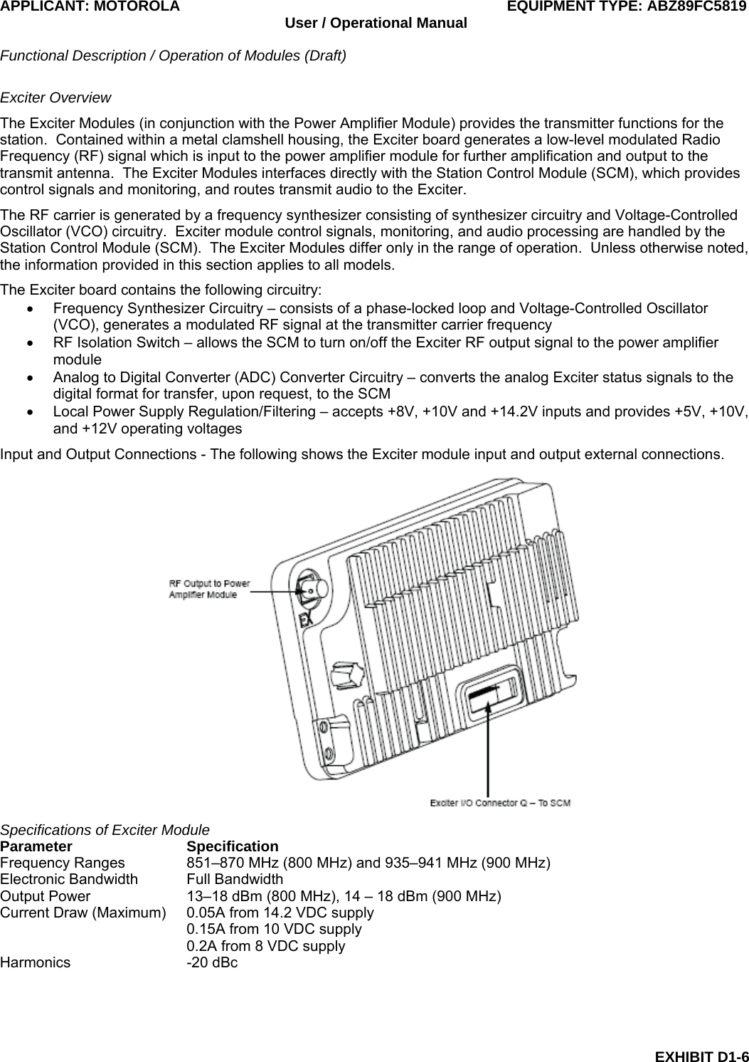 APPLICANT: MOTOROLA  EQUIPMENT TYPE: ABZ89FC5819 User / Operational Manual  Functional Description / Operation of Modules (Draft)  EXHIBIT D1-6 Exciter Overview The Exciter Modules (in conjunction with the Power Amplifier Module) provides the transmitter functions for the station.  Contained within a metal clamshell housing, the Exciter board generates a low-level modulated Radio Frequency (RF) signal which is input to the power amplifier module for further amplification and output to the transmit antenna.  The Exciter Modules interfaces directly with the Station Control Module (SCM), which provides control signals and monitoring, and routes transmit audio to the Exciter. The RF carrier is generated by a frequency synthesizer consisting of synthesizer circuitry and Voltage-Controlled Oscillator (VCO) circuitry.  Exciter module control signals, monitoring, and audio processing are handled by the Station Control Module (SCM).  The Exciter Modules differ only in the range of operation.  Unless otherwise noted, the information provided in this section applies to all models. The Exciter board contains the following circuitry: •  Frequency Synthesizer Circuitry – consists of a phase-locked loop and Voltage-Controlled Oscillator (VCO), generates a modulated RF signal at the transmitter carrier frequency •  RF Isolation Switch – allows the SCM to turn on/off the Exciter RF output signal to the power amplifier module •  Analog to Digital Converter (ADC) Converter Circuitry – converts the analog Exciter status signals to the digital format for transfer, upon request, to the SCM •  Local Power Supply Regulation/Filtering – accepts +8V, +10V and +14.2V inputs and provides +5V, +10V, and +12V operating voltages Input and Output Connections - The following shows the Exciter module input and output external connections.  Specifications of Exciter Module Parameter Specification Frequency Ranges  851–870 MHz (800 MHz) and 935–941 MHz (900 MHz) Electronic Bandwidth  Full Bandwidth Output Power  13–18 dBm (800 MHz), 14 – 18 dBm (900 MHz) Current Draw (Maximum)  0.05A from 14.2 VDC supply   0.15A from 10 VDC supply   0.2A from 8 VDC supply Harmonics -20 dBc 