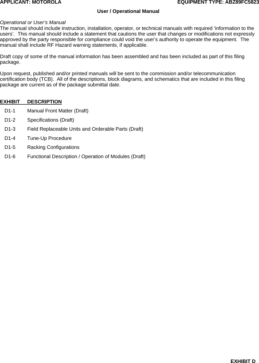 APPLICANT: MOTOROLA  EQUIPMENT TYPE: ABZ89FC5823 EXHIBIT D User / Operational Manual  Operational or User’s Manual The manual should include instruction, installation, operator, or technical manuals with required ‘information to the users’.  This manual should include a statement that cautions the user that changes or modifications not expressly approved by the party responsible for compliance could void the user’s authority to operate the equipment.  The manual shall include RF Hazard warning statements, if applicable.  Draft copy of some of the manual information has been assembled and has been included as part of this filing package.  Upon request, published and/or printed manuals will be sent to the commission and/or telecommunication certification body (TCB).  All of the descriptions, block diagrams, and schematics that are included in this filing package are current as of the package submittal date.   EXHIBIT DESCRIPTION D1-1  Manual Front Matter (Draft) D1-2 Specifications (Draft) D1-3  Field Replaceable Units and Orderable Parts (Draft) D1-4 Tune-Up Procedure D1-5 Racking Configurations D1-6  Functional Description / Operation of Modules (Draft)  