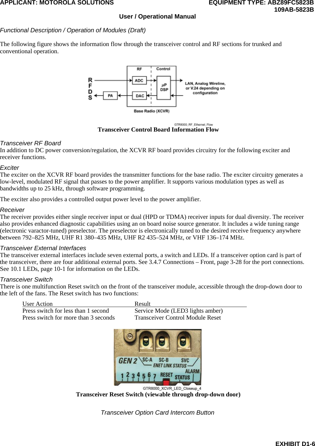 APPLICANT: MOTOROLA SOLUTIONS EQUIPMENT TYPE: ABZ89FC5823B  109AB-5823B User / Operational Manual  Functional Description / Operation of Modules (Draft)  EXHIBIT D1-6 The following figure shows the information flow through the transceiver control and RF sections for trunked and conventional operation.  Transceiver Control Board Information Flow  Transceiver RF Board In addition to DC power conversion/regulation, the XCVR RF board provides circuitry for the following exciter and receiver functions. Exciter The exciter on the XCVR RF board provides the transmitter functions for the base radio. The exciter circuitry generates a low-level, modulated RF signal that passes to the power amplifier. It supports various modulation types as well as bandwidths up to 25 kHz, through software programming. The exciter also provides a controlled output power level to the power amplifier. Receiver The receiver provides either single receiver input or dual (HPD or TDMA) receiver inputs for dual diversity. The receiver also provides enhanced diagnostic capabilities using an on board noise source generator. It includes a wide tuning range (electronic varactor-tuned) preselector. The preselector is electronically tuned to the desired receive frequency anywhere between 792–825 MHz, UHF R1 380–435 MHz, UHF R2 435–524 MHz, or VHF 136–174 MHz. Transceiver External Interfaces The transceiver external interfaces include seven external ports, a switch and LEDs. If a transceiver option card is part of the transceiver, there are four additional external ports. See 3.4.7 Connections – Front, page 3-28 for the port connections. See 10.1 LEDs, page 10-1 for information on the LEDs. Transceiver Switch There is one multifunction Reset switch on the front of the transceiver module, accessible through the drop-down door to the left of the fans. The Reset switch has two functions: User Action  Result   Press switch for less than 1 second  Service Mode (LED3 lights amber) Press switch for more than 3 seconds  Transceiver Control Module Reset   Transceiver Reset Switch (viewable through drop-down door)  Transceiver Option Card Intercom Button 