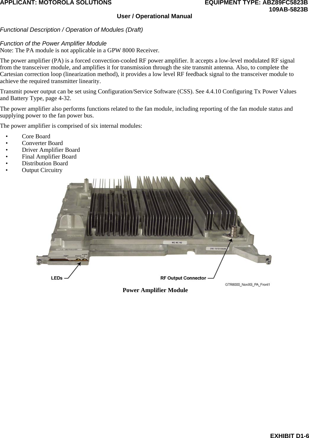 APPLICANT: MOTOROLA SOLUTIONS EQUIPMENT TYPE: ABZ89FC5823B  109AB-5823B User / Operational Manual  Functional Description / Operation of Modules (Draft)  EXHIBIT D1-6 Function of the Power Amplifier Module Note: The PA module is not applicable in a GPW 8000 Receiver. The power amplifier (PA) is a forced convection-cooled RF power amplifier. It accepts a low-level modulated RF signal from the transceiver module, and amplifies it for transmission through the site transmit antenna. Also, to complete the Cartesian correction loop (linearization method), it provides a low level RF feedback signal to the transceiver module to achieve the required transmitter linearity. Transmit power output can be set using Configuration/Service Software (CSS). See 4.4.10 Configuring Tx Power Values and Battery Type, page 4-32. The power amplifier also performs functions related to the fan module, including reporting of the fan module status and supplying power to the fan power bus. The power amplifier is comprised of six internal modules:  • Core Board • Converter Board • Driver Amplifier Board • Final Amplifier Board • Distribution Board • Output Circuitry  Power Amplifier Module  