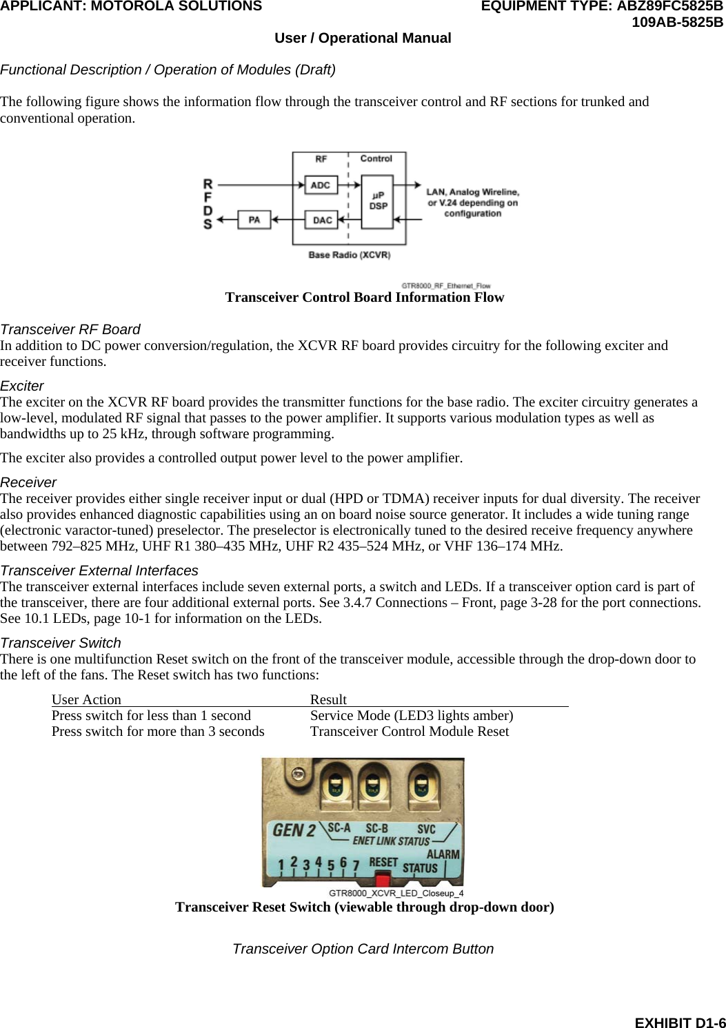 APPLICANT: MOTOROLA SOLUTIONS EQUIPMENT TYPE: ABZ89FC5825B  109AB-5825B User / Operational Manual  Functional Description / Operation of Modules (Draft)  EXHIBIT D1-6 The following figure shows the information flow through the transceiver control and RF sections for trunked and conventional operation.  Transceiver Control Board Information Flow  Transceiver RF Board In addition to DC power conversion/regulation, the XCVR RF board provides circuitry for the following exciter and receiver functions. Exciter The exciter on the XCVR RF board provides the transmitter functions for the base radio. The exciter circuitry generates a low-level, modulated RF signal that passes to the power amplifier. It supports various modulation types as well as bandwidths up to 25 kHz, through software programming. The exciter also provides a controlled output power level to the power amplifier. Receiver The receiver provides either single receiver input or dual (HPD or TDMA) receiver inputs for dual diversity. The receiver also provides enhanced diagnostic capabilities using an on board noise source generator. It includes a wide tuning range (electronic varactor-tuned) preselector. The preselector is electronically tuned to the desired receive frequency anywhere between 792–825 MHz, UHF R1 380–435 MHz, UHF R2 435–524 MHz, or VHF 136–174 MHz. Transceiver External Interfaces The transceiver external interfaces include seven external ports, a switch and LEDs. If a transceiver option card is part of the transceiver, there are four additional external ports. See 3.4.7 Connections – Front, page 3-28 for the port connections. See 10.1 LEDs, page 10-1 for information on the LEDs. Transceiver Switch There is one multifunction Reset switch on the front of the transceiver module, accessible through the drop-down door to the left of the fans. The Reset switch has two functions: User Action  Result   Press switch for less than 1 second  Service Mode (LED3 lights amber) Press switch for more than 3 seconds  Transceiver Control Module Reset   Transceiver Reset Switch (viewable through drop-down door)  Transceiver Option Card Intercom Button 