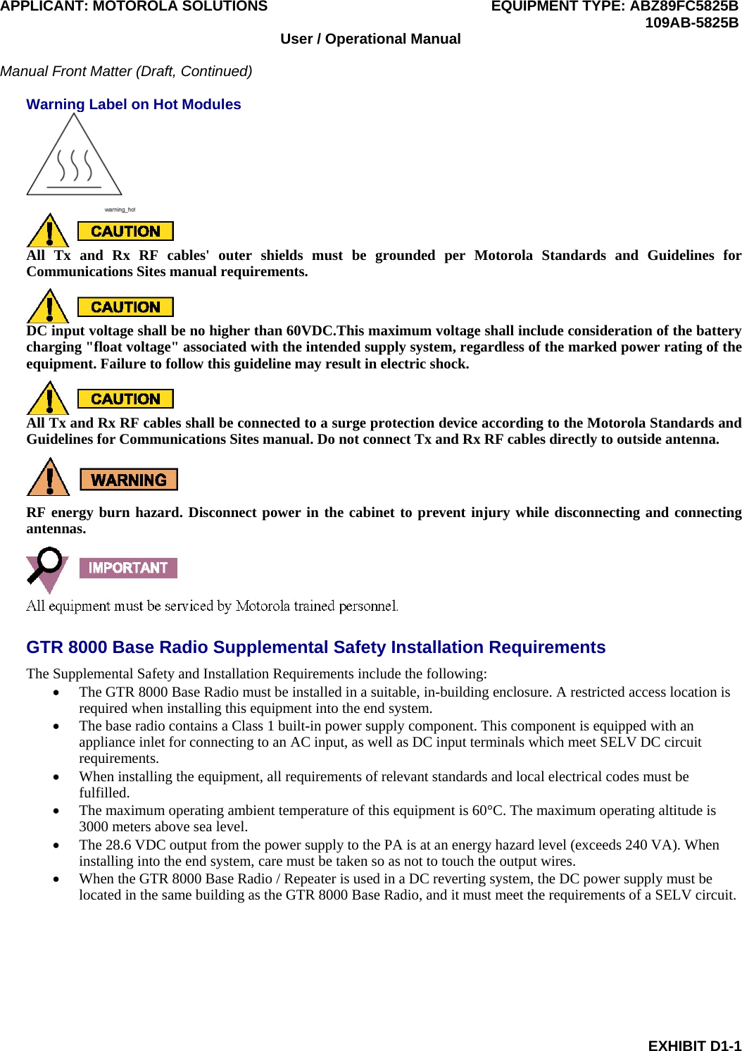 APPLICANT: MOTOROLA SOLUTIONS EQUIPMENT TYPE: ABZ89FC5825B  109AB-5825B EXHIBIT D1-1 User / Operational Manual  Manual Front Matter (Draft, Continued)  Warning Label on Hot Modules   All Tx and Rx RF cables&apos; outer shields must be grounded per Motorola Standards and Guidelines for Communications Sites manual requirements.  DC input voltage shall be no higher than 60VDC.This maximum voltage shall include consideration of the battery charging &quot;float voltage&quot; associated with the intended supply system, regardless of the marked power rating of the equipment. Failure to follow this guideline may result in electric shock.  All Tx and Rx RF cables shall be connected to a surge protection device according to the Motorola Standards and Guidelines for Communications Sites manual. Do not connect Tx and Rx RF cables directly to outside antenna.  RF energy burn hazard. Disconnect power in the cabinet to prevent injury while disconnecting and connecting antennas.  GTR 8000 Base Radio Supplemental Safety Installation Requirements The Supplemental Safety and Installation Requirements include the following:  The GTR 8000 Base Radio must be installed in a suitable, in-building enclosure. A restricted access location is required when installing this equipment into the end system.  The base radio contains a Class 1 built-in power supply component. This component is equipped with an appliance inlet for connecting to an AC input, as well as DC input terminals which meet SELV DC circuit requirements.  When installing the equipment, all requirements of relevant standards and local electrical codes must be fulfilled.  The maximum operating ambient temperature of this equipment is 60°C. The maximum operating altitude is 3000 meters above sea level.  The 28.6 VDC output from the power supply to the PA is at an energy hazard level (exceeds 240 VA). When installing into the end system, care must be taken so as not to touch the output wires.  When the GTR 8000 Base Radio / Repeater is used in a DC reverting system, the DC power supply must be located in the same building as the GTR 8000 Base Radio, and it must meet the requirements of a SELV circuit.  