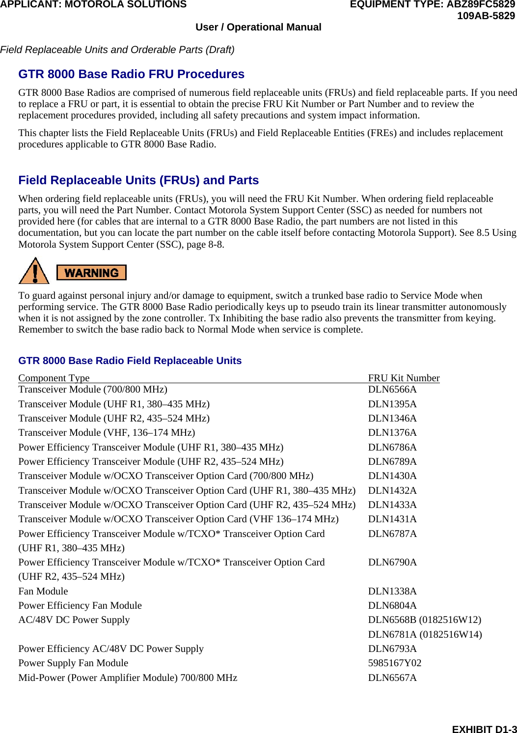 APPLICANT: MOTOROLA SOLUTIONS EQUIPMENT TYPE: ABZ89FC5829 109AB-5829 EXHIBIT D1-3 User / Operational Manual Field Replaceable Units and Orderable Parts (Draft) GTR 8000 Base Radio FRU Procedures GTR 8000 Base Radios are comprised of numerous field replaceable units (FRUs) and field replaceable parts. If you need to replace a FRU or part, it is essential to obtain the precise FRU Kit Number or Part Number and to review the replacement procedures provided, including all safety precautions and system impact information. This chapter lists the Field Replaceable Units (FRUs) and Field Replaceable Entities (FREs) and includes replacement procedures applicable to GTR 8000 Base Radio. Field Replaceable Units (FRUs) and Parts When ordering field replaceable units (FRUs), you will need the FRU Kit Number. When ordering field replaceable parts, you will need the Part Number. Contact Motorola System Support Center (SSC) as needed for numbers not provided here (for cables that are internal to a GTR 8000 Base Radio, the part numbers are not listed in this documentation, but you can locate the part number on the cable itself before contacting Motorola Support). See 8.5 Using Motorola System Support Center (SSC), page 8-8. To guard against personal injury and/or damage to equipment, switch a trunked base radio to Service Mode when performing service. The GTR 8000 Base Radio periodically keys up to pseudo train its linear transmitter autonomously when it is not assigned by the zone controller. Tx Inhibiting the base radio also prevents the transmitter from keying. Remember to switch the base radio back to Normal Mode when service is complete. GTR 8000 Base Radio Field Replaceable Units Component Type  FRU Kit Number Transceiver Module (700/800 MHz)  DLN6566A Transceiver Module (UHF R1, 380–435 MHz)  DLN1395A Transceiver Module (UHF R2, 435–524 MHz)  DLN1346A Transceiver Module (VHF, 136–174 MHz)  DLN1376A Power Efficiency Transceiver Module (UHF R1, 380–435 MHz)  DLN6786A Power Efficiency Transceiver Module (UHF R2, 435–524 MHz)  DLN6789A Transceiver Module w/OCXO Transceiver Option Card (700/800 MHz)  DLN1430A Transceiver Module w/OCXO Transceiver Option Card (UHF R1, 380–435 MHz)  DLN1432A Transceiver Module w/OCXO Transceiver Option Card (UHF R2, 435–524 MHz)  DLN1433A Transceiver Module w/OCXO Transceiver Option Card (VHF 136–174 MHz)  DLN1431A Power Efficiency Transceiver Module w/TCXO* Transceiver Option Card   DLN6787A (UHF R1, 380–435 MHz) Power Efficiency Transceiver Module w/TCXO* Transceiver Option Card   DLN6790A (UHF R2, 435–524 MHz) Fan Module  DLN1338A Power Efficiency Fan Module  DLN6804A AC/48V DC Power Supply  DLN6568B (0182516W12) DLN6781A (0182516W14) Power Efficiency AC/48V DC Power Supply  DLN6793A Power Supply Fan Module  5985167Y02 Mid-Power (Power Amplifier Module) 700/800 MHz  DLN6567A 