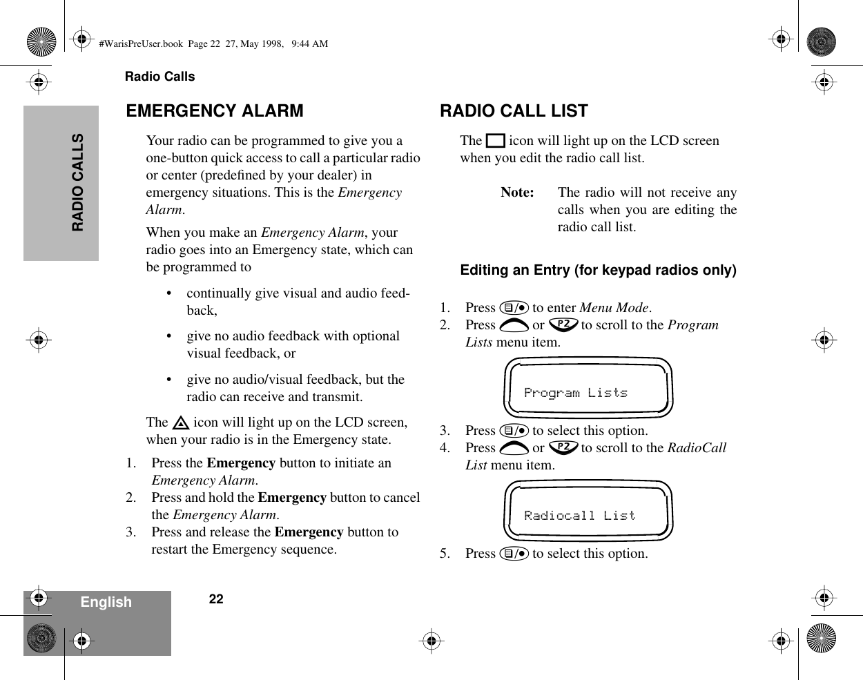Radio Calls22EnglishRADIO CALLSEMERGENCY ALARMYour radio can be programmed to give you a one-button quick access to call a particular radio or center (predeﬁned by your dealer) in emergency situations. This is the Emergency Alarm.When you make an Emergency Alarm, your radio goes into an Emergency state, which can be programmed to• continually give visual and audio feed-back,• give no audio feedback with optional visual feedback, or• give no audio/visual feedback, but the radio can receive and transmit.The E icon will light up on the LCD screen, when your radio is in the Emergency state.1. Press the Emergency button to initiate an Emergency Alarm.2. Press and hold the Emergency button to cancel the Emergency Alarm.3. Press and release the Emergency button to restart the Emergency sequence.RADIO CALL LISTThe K icon will light up on the LCD screen when you edit the radio call list.Note: The radio will not receive anycalls when you are editing theradio call list.Editing an Entry (for keypad radios only)1. Press ) to enter Menu Mode.2. Press + or ? to scroll to the Program Lists menu item.3. Press ) to select this option.4. Press + or ? to scroll to the RadioCall List menu item.5. Press ) to select this option.Program ListsRadiocall List#WarisPreUser.book  Page 22  27, May 1998,   9:44 AM