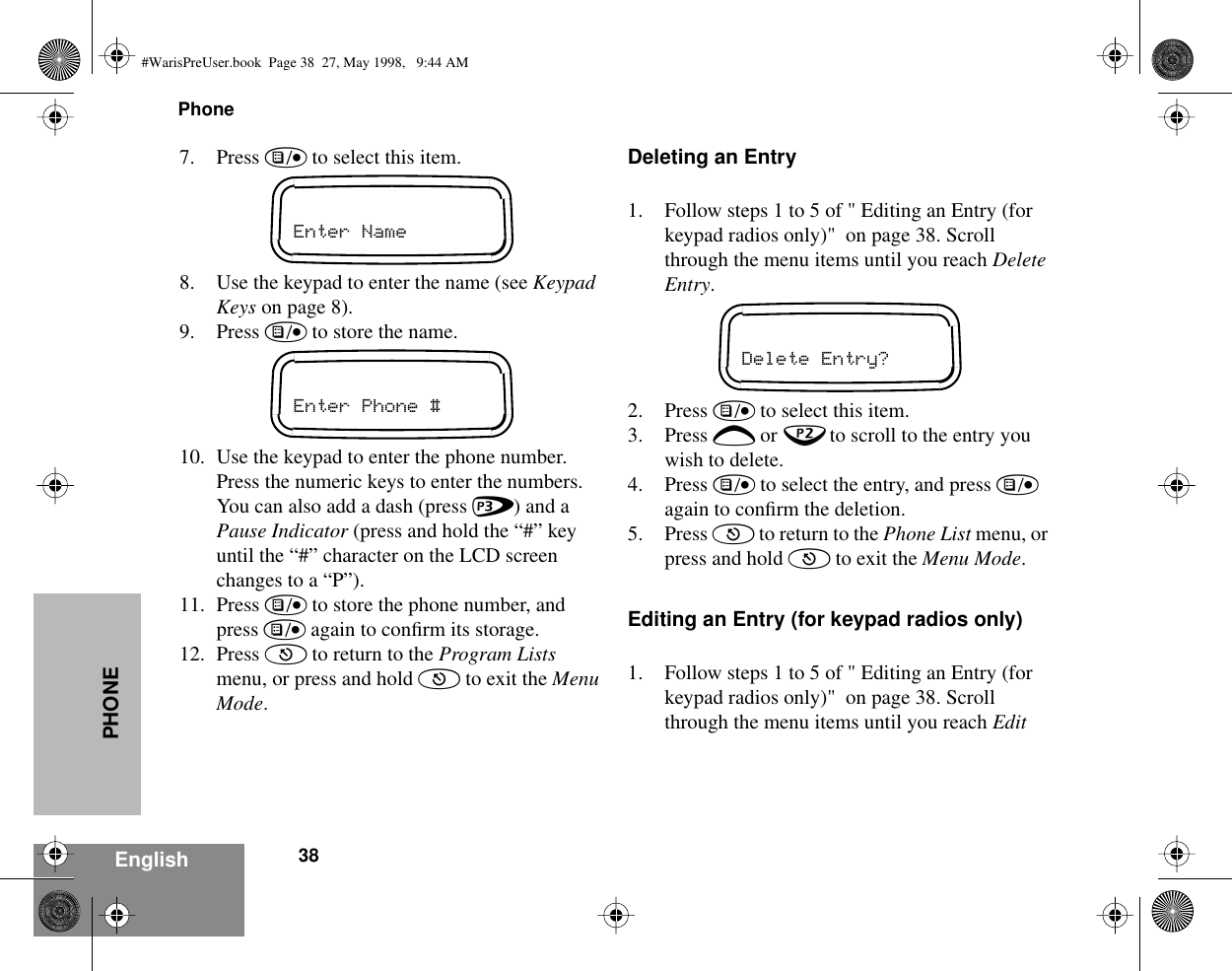 Phone38EnglishPHONE7. Press ) to select this item.8. Use the keypad to enter the name (see Keypad Keys on page 8).9. Press ) to store the name.10. Use the keypad to enter the phone number. Press the numeric keys to enter the numbers. You can also add a dash (press &gt;) and a Pause Indicator (press and hold the “#” key until the “#” character on the LCD screen changes to a “P”).11. Press ) to store the phone number, and press ) again to conﬁrm its storage.12. Press ( to return to the Program Lists menu, or press and hold ( to exit the Menu Mode.Deleting an Entry1. Follow steps 1 to 5 of &quot; Editing an Entry (for keypad radios only)&quot;  on page 38. Scroll through the menu items until you reach Delete Entry.2. Press ) to select this item.3. Press + or ? to scroll to the entry you wish to delete.4. Press ) to select the entry, and press ) again to conﬁrm the deletion.5. Press ( to return to the Phone List menu, or press and hold ( to exit the Menu Mode.Editing an Entry (for keypad radios only)1. Follow steps 1 to 5 of &quot; Editing an Entry (for keypad radios only)&quot;  on page 38. Scroll through the menu items until you reach Edit Enter NameEnter Phone #Delete Entry?#WarisPreUser.book  Page 38  27, May 1998,   9:44 AM