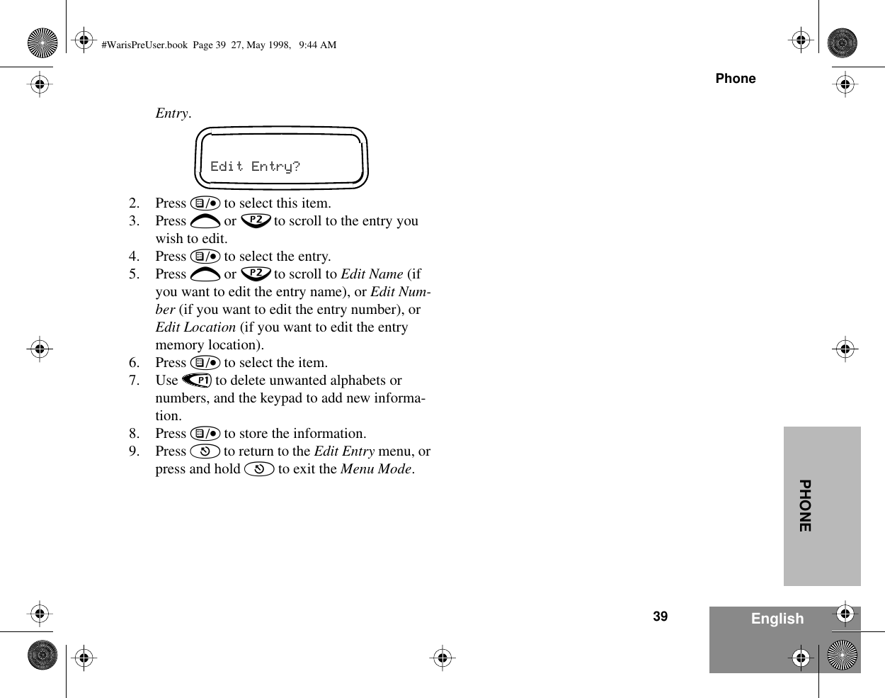 39PhoneEnglishPHONEEntry.2. Press ) to select this item.3. Press + or ? to scroll to the entry you wish to edit.4. Press ) to select the entry.5. Press + or ? to scroll to Edit Name (if you want to edit the entry name), or Edit Num-ber (if you want to edit the entry number), or Edit Location (if you want to edit the entry memory location).6. Press ) to select the item.7. Use &lt; to delete unwanted alphabets or numbers, and the keypad to add new informa-tion.8. Press ) to store the information.9. Press ( to return to the Edit Entry menu, or press and hold ( to exit the Menu Mode.Edit Entry?#WarisPreUser.book  Page 39  27, May 1998,   9:44 AM