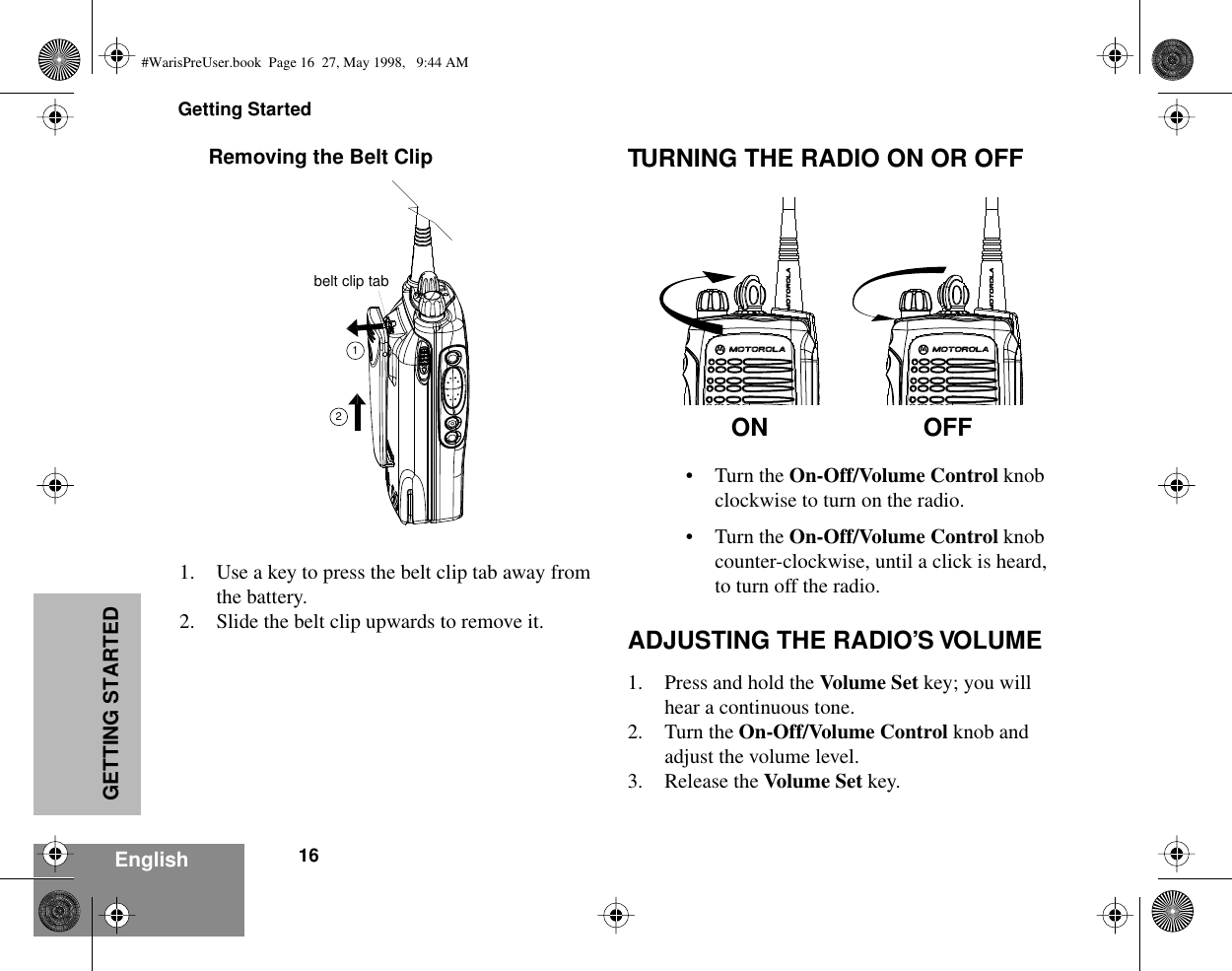 Getting Started16EnglishGETTING STARTEDRemoving the Belt Clip1. Use a key to press the belt clip tab away from the battery.2. Slide the belt clip upwards to remove it. TURNING THE RADIO ON OR OFF• Turn the On-Off/Volume Control knob clockwise to turn on the radio.• Turn the On-Off/Volume Control knob counter-clockwise, until a click is heard, to turn off the radio.ADJUSTING THE RADIO’S VOLUME1. Press and hold the Volume Set key; you will hear a continuous tone.2. Turn the On-Off/Volume Control knob and adjust the volume level.3. Release the Volume Set key.belt clip tab12ON OFF#WarisPreUser.book  Page 16  27, May 1998,   9:44 AM