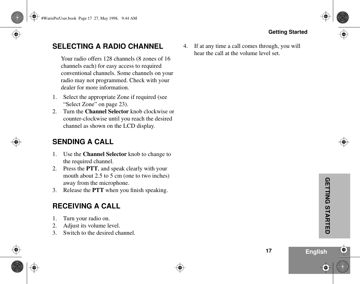 17Getting StartedEnglishGETTING STARTEDSELECTING A RADIO CHANNELYour radio offers 128 channels (8 zones of 16 channels each) for easy access to required conventional channels. Some channels on your radio may not programmed. Check with your dealer for more information.1. Select the appropriate Zone if required (see “Select Zone” on page 23).2. Turn the Channel Selector knob clockwise or counter-clockwise until you reach the desired channel as shown on the LCD display.SENDING A CALL1. Use the Channel Selector knob to change to the required channel.2. Press the PTT, and speak clearly with your mouth about 2.5 to 5 cm (one to two inches) away from the microphone.3. Release the PTT when you ﬁnish speaking.RECEIVING A CALL1. Turn your radio on.2. Adjust its volume level.3. Switch to the desired channel.4. If at any time a call comes through, you will hear the call at the volume level set.#WarisPreUser.book  Page 17  27, May 1998,   9:44 AM