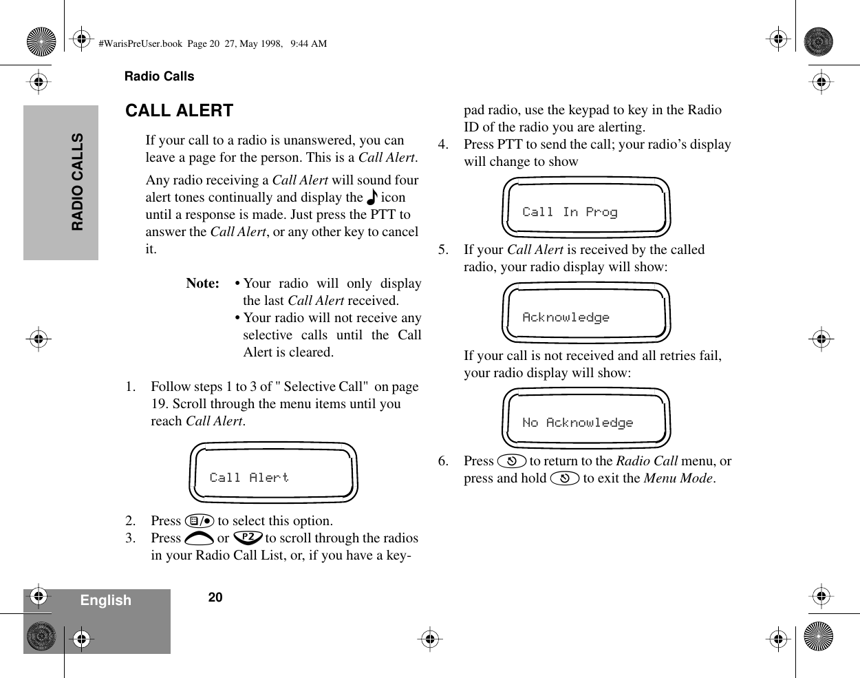 Radio Calls20EnglishRADIO CALLSCALL ALERTIf your call to a radio is unanswered, you can leave a page for the person. This is a Call Alert.Any radio receiving a Call Alert will sound four alert tones continually and display the F icon until a response is made. Just press the PTT to answer the Call Alert, or any other key to cancel it.Note: • Your radio will only displaythe last Call Alert received.•Your radio will not receive anyselective calls until the CallAlert is cleared.1. Follow steps 1 to 3 of &quot; Selective Call&quot;  on page 19. Scroll through the menu items until you reach Call Alert.2. Press ) to select this option.3. Press + or ? to scroll through the radios in your Radio Call List, or, if you have a key-pad radio, use the keypad to key in the Radio ID of the radio you are alerting.4. Press PTT to send the call; your radio’s display will change to show5. If your Call Alert is received by the called radio, your radio display will show:If your call is not received and all retries fail, your radio display will show:6. Press ( to return to the Radio Call menu, or press and hold ( to exit the Menu Mode.Call AlertCall In ProgAcknowledgeNo Acknowledge#WarisPreUser.book  Page 20  27, May 1998,   9:44 AM