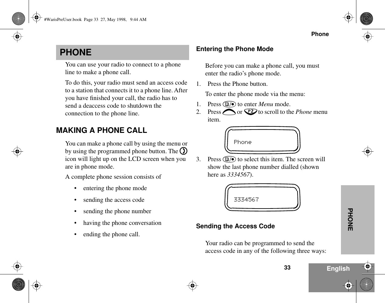 33PhoneEnglishPHONEPHONEYou can use your radio to connect to a phone line to make a phone call.To do this, your radio must send an access code to a station that connects it to a phone line. After you have ﬁnished your call, the radio has to send a deaccess code to shutdown the connection to the phone line. MAKING A PHONE CALLYou can make a phone call by using the menu or by using the programmed phone button. The D icon will light up on the LCD screen when you are in phone mode.A complete phone session consists of• entering the phone mode• sending the access code• sending the phone number• having the phone conversation• ending the phone call.Entering the Phone ModeBefore you can make a phone call, you must enter the radio’s phone mode.1. Press the Phone button.To enter the phone mode via the menu:1. Press ) to enter Menu mode.2. Press + or ? to scroll to the Phone menu item.3. Press ) to select this item. The screen will show the last phone number dialled (shown here as 3334567).Sending the Access CodeYour radio can be programmed to send the access code in any of the following three ways:Phone3334567#WarisPreUser.book  Page 33  27, May 1998,   9:44 AM