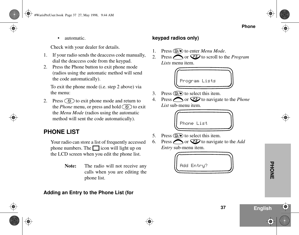37PhoneEnglishPHONE• automatic.Check with your dealer for details.1. If your radio sends the deaccess code manually, dial the deaccess code from the keypad.2. Press the Phone button to exit phone mode (radios using the automatic method will send the code automatically).To exit the phone mode (i.e. step 2 above) via the menu:2. Press ( to exit phone mode and return to the Phone menu, or press and hold ( to exit the Menu Mode (radios using the automatic method will sent the code automatically).PHONE LISTYour radio can store a list of frequently accessed phone numbers. The K icon will light up on the LCD screen when you edit the phone list.Note: The radio will not receive anycalls when you are editing thephone list.Adding an Entry to the Phone List (for keypad radios only)1. Press ) to enter Menu Mode.2. Press + or ? to scroll to the Program Lists menu item.3. Press ) to select this item.4. Press + or ? to navigate to the Phone List sub-menu item.5. Press ) to select this item.6. Press + or ? to navigate to the Add Entry sub-menu item.Program ListsPhone ListAdd Entry?#WarisPreUser.book  Page 37  27, May 1998,   9:44 AM