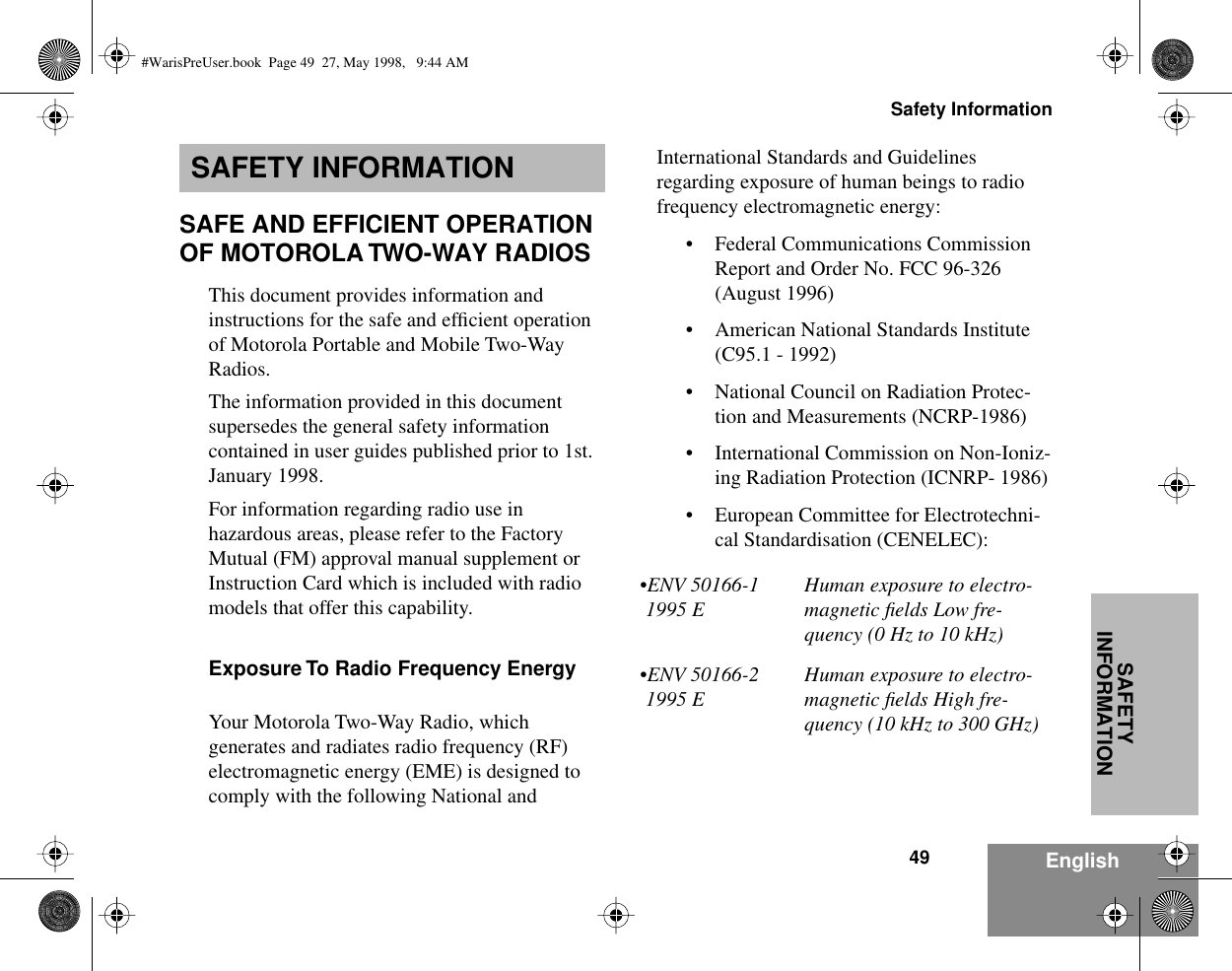 49Safety InformationEnglishSAFETY INFORMATIONSAFETY INFORMATIONSAFE AND EFFICIENT OPERATION OF MOTOROLA TWO-WAY RADIOSThis document provides information and instructions for the safe and efﬁcient operation of Motorola Portable and Mobile Two-Way Radios.The information provided in this document supersedes the general safety information contained in user guides published prior to 1st. January 1998. For information regarding radio use in hazardous areas, please refer to the Factory Mutual (FM) approval manual supplement or Instruction Card which is included with radio models that offer this capability.Exposure To Radio Frequency EnergyYour Motorola Two-Way Radio, which generates and radiates radio frequency (RF) electromagnetic energy (EME) is designed to comply with the following National and International Standards and Guidelines regarding exposure of human beings to radio frequency electromagnetic energy:• Federal Communications Commission Report and Order No. FCC 96-326 (August 1996)• American National Standards Institute (C95.1 - 1992)• National Council on Radiation Protec-tion and Measurements (NCRP-1986)• International Commission on Non-Ioniz-ing Radiation Protection (ICNRP- 1986)• European Committee for Electrotechni-cal Standardisation (CENELEC):•ENV 50166-1 1995 EHuman exposure to electro-magnetic ﬁelds Low fre-quency (0 Hz to 10 kHz) •ENV 50166-2 1995 EHuman exposure to electro-magnetic ﬁelds High fre-quency (10 kHz to 300 GHz)#WarisPreUser.book  Page 49  27, May 1998,   9:44 AM