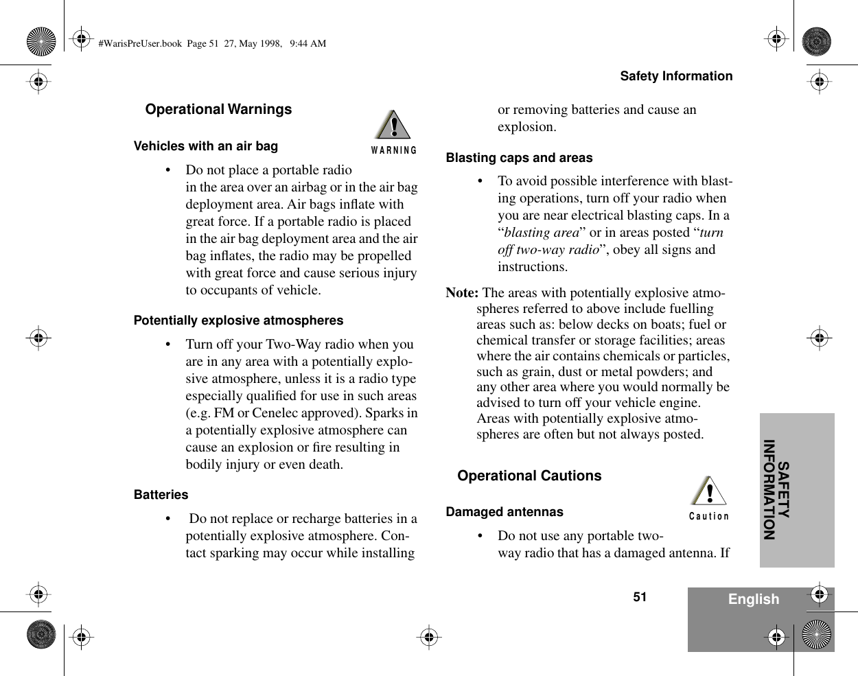 51Safety InformationEnglishSAFETY INFORMATIONOperational WarningsVehicles with an air bag• Do not place a portable radio in the area over an airbag or in the air bag deployment area. Air bags inﬂate with great force. If a portable radio is placed in the air bag deployment area and the air bag inﬂates, the radio may be propelled with great force and cause serious injury to occupants of vehicle.Potentially explosive atmospheres• Turn off your Two-Way radio when you are in any area with a potentially explo-sive atmosphere, unless it is a radio type especially qualiﬁed for use in such areas (e.g. FM or Cenelec approved). Sparks in a potentially explosive atmosphere can cause an explosion or ﬁre resulting in bodily injury or even death.Batteries•  Do not replace or recharge batteries in a potentially explosive atmosphere. Con-tact sparking may occur while installing or removing batteries and cause an explosion.Blasting caps and areas• To avoid possible interference with blast-ing operations, turn off your radio when you are near electrical blasting caps. In a “blasting area” or in areas posted “turn off two-way radio”, obey all signs and instructions.Note: The areas with potentially explosive atmo-spheres referred to above include fuelling areas such as: below decks on boats; fuel or chemical transfer or storage facilities; areas where the air contains chemicals or particles, such as grain, dust or metal powders; and any other area where you would normally be advised to turn off your vehicle engine. Areas with potentially explosive atmo-spheres are often but not always posted.Operational CautionsDamaged antennas• Do not use any portable two-way radio that has a damaged antenna. If !W A R N I N G!!C a u t i o n#WarisPreUser.book  Page 51  27, May 1998,   9:44 AM