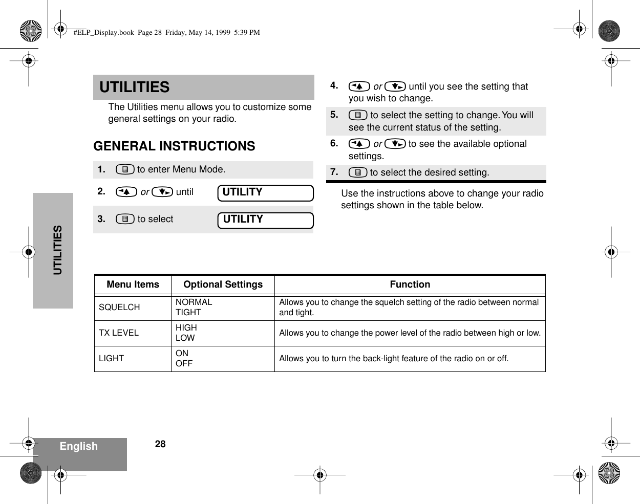 UTILITIES28EnglishUTILITIESThe Utilities menu allows you to customize some general settings on your radio.GENERAL INSTRUCTIONSUse the instructions above to change your radio settings shown in the table below.1. ) to enter Menu Mode.2. &lt; or &gt; until3. ) to selectUTILITYUTILITY4. &lt; or &gt; until you see the setting that you wish to change.5. ) to select the setting to change. You will see the current status of the setting.6. &lt; or &gt; to see the available optional settings.7. ) to select the desired setting.Menu Items Optional Settings FunctionSQUELCH NORMALTIGHTAllows you to change the squelch setting of the radio between normal and tight.TX LEVEL HIGHLOW Allows you to change the power level of the radio between high or low.LIGHT ONOFF Allows you to turn the back-light feature of the radio on or off.#ELP_Display.book  Page 28  Friday, May 14, 1999  5:39 PM