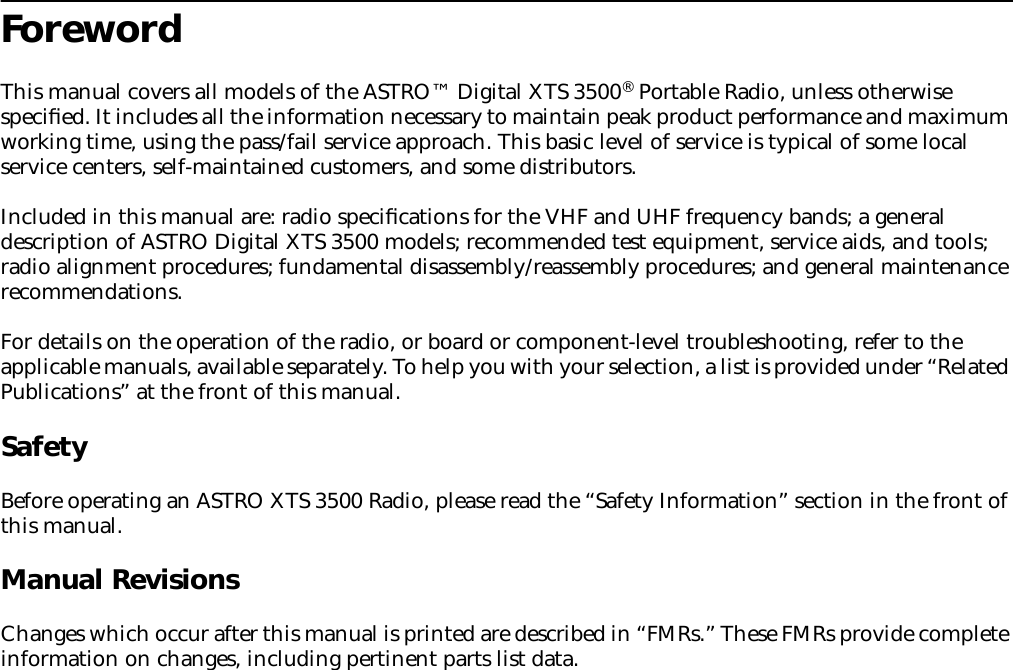  2 Foreword This manual covers all models of the ASTRO™ Digital XTS 3500 ®  Portable Radio, unless otherwise speciﬁed. It includes all the information necessary to maintain peak product performance and maximum working time, using the pass/fail service approach. This basic level of service is typical of some local service centers, self-maintained customers, and some distributors.Included in this manual are: radio speciﬁcations for the VHF and UHF frequency bands; a general description of ASTRO Digital XTS 3500 models; recommended test equipment, service aids, and tools; radio alignment procedures; fundamental disassembly/reassembly procedures; and general maintenance recommendations.For details on the operation of the radio, or board or component-level troubleshooting, refer to the applicable manuals, available separately. To help you with your selection, a list is provided under “Related Publications” at the front of this manual. Safety Before operating an ASTRO XTS 3500 Radio, please read the “Safety Information” section in the front of this manual. Manual Revisions Changes which occur after this manual is printed are described in “FMRs.” These FMRs provide complete information on changes, including pertinent parts list data.
