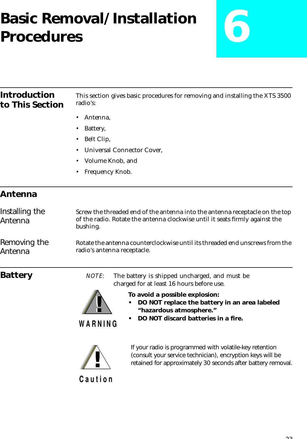 23Basic Removal/Installation Procedures 6Introduction to This Section This section gives basic procedures for removing and installing the XTS 3500 radio’s:•Antenna,•Battery,•Belt Clip,•Universal Connector Cover,•Volume Knob, and•Frequency Knob.AntennaInstalling the Antenna Screw the threaded end of the antenna into the antenna receptacle on the top of the radio. Rotate the antenna clockwise until it seats ﬁrmly against the bushing. Removing the Antenna Rotate the antenna counterclockwise until its threaded end unscrews from the radio’s antenna receptacle.Battery NOTE: The battery is shipped uncharged, and must becharged for at least 16 hours before use. To avoid a possible explosion:• DO NOT replace the battery in an area labeled   “hazardous atmosphere.”• DO NOT discard batteries in a ﬁre.!W A R N I N G!If your radio is programmed with volatile-key retention (consult your service technician), encryption keys will be retained for approximately 30 seconds after battery removal.!C a u t i o n