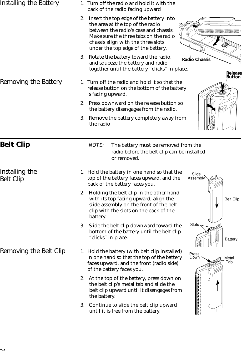 24Installing the Battery 1. Turn off the radio and hold it with the back of the radio facing upward2. Insert the top edge of the battery into the area at the top of the radio between the radio’s case and chassis. Make sure the three tabs on the radio chassis align with the three slots under the top edge of the battery.3. Rotate the battery toward the radio, and squeeze the battery and radio together until the battery “clicks” in place.Removing the Battery 1. Turn off the radio and hold it so that the release button on the bottom of the battery is facing upward.2. Press downward on the release button so the battery disengages from the radio.3. Remove the battery completely away from the radioBelt Clip NOTE: The battery must be removed from the radio before the belt clip can be installed or removed.Installing the Belt Clip 1. Hold the battery in one hand so that the top of the battery faces upward, and the back of the battery faces you.2. Holding the belt clip in the other hand with its top facing upward, align the slide assembly on the front of the belt clip with the slots on the back of the battery.3. Slide the belt clip downward toward the bottom of the battery until the belt clip “clicks” in place.Removing the Belt Clip 1. Hold the battery (with belt clip installed) in one hand so that the top of the battery faces upward, and the front (radio side) of the battery faces you.2. At the top of the battery, press down on the belt clip’s metal tab and slide the belt clip upward until it disengages from the battery.3. Continue to slide the belt clip upward until it is free from the battery.Slide AssemblySlotsBelt ClipBatteryMetalTabPressDownRadio ChassisReleaseButton