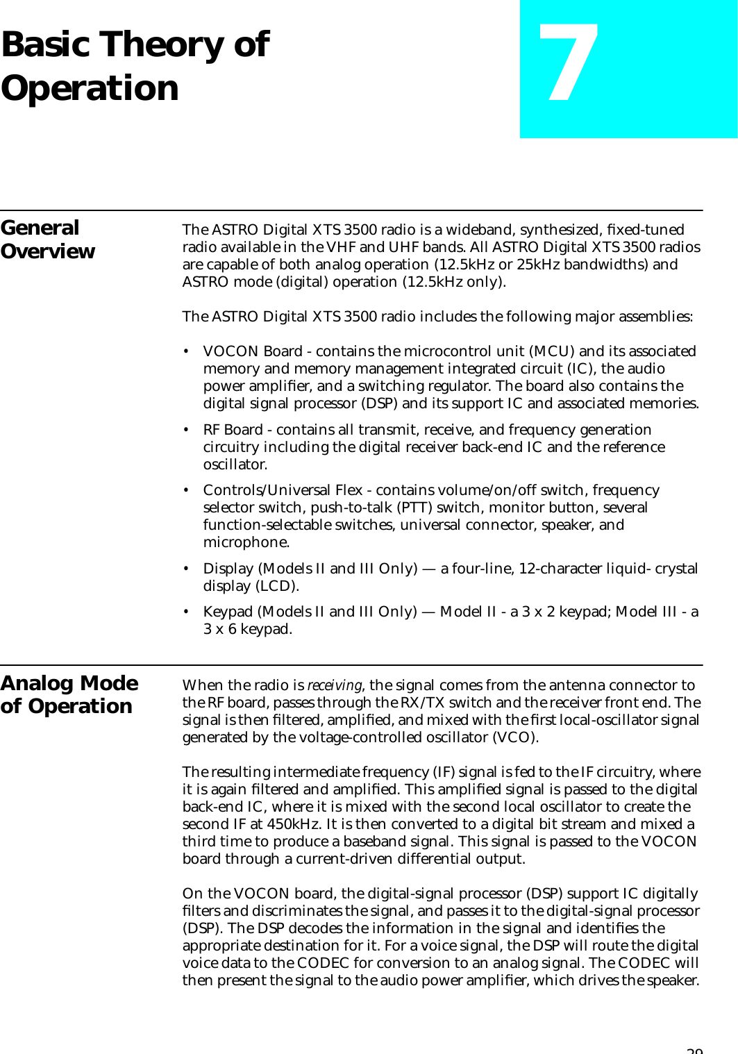 29Basic Theory of Operation 7General Overview The ASTRO Digital XTS 3500 radio is a wideband, synthesized, ﬁxed-tuned radio available in the VHF and UHF bands. All ASTRO Digital XTS 3500 radios are capable of both analog operation (12.5kHz or 25kHz bandwidths) and ASTRO mode (digital) operation (12.5kHz only).The ASTRO Digital XTS 3500 radio includes the following major assemblies:•VOCON Board - contains the microcontrol unit (MCU) and its associated memory and memory management integrated circuit (IC), the audio power ampliﬁer, and a switching regulator. The board also contains the digital signal processor (DSP) and its support IC and associated memories.•RF Board - contains all transmit, receive, and frequency generation circuitry including the digital receiver back-end IC and the reference oscillator.•Controls/Universal Flex - contains volume/on/off switch, frequency selector switch, push-to-talk (PTT) switch, monitor button, several function-selectable switches, universal connector, speaker, and microphone.•Display (Models II and III Only) — a four-line, 12-character liquid- crystal display (LCD).•Keypad (Models II and III Only) — Model II - a 3 x 2 keypad; Model III - a 3 x 6 keypad.Analog Mode of Operation When the radio is receiving, the signal comes from the antenna connector to the RF board, passes through the RX/TX switch and the receiver front end. The signal is then ﬁltered, ampliﬁed, and mixed with the ﬁrst local-oscillator signal generated by the voltage-controlled oscillator (VCO). The resulting intermediate frequency (IF) signal is fed to the IF circuitry, where it is again ﬁltered and ampliﬁed. This ampliﬁed signal is passed to the digital back-end IC, where it is mixed with the second local oscillator to create the second IF at 450kHz. It is then converted to a digital bit stream and mixed a third time to produce a baseband signal. This signal is passed to the VOCON board through a current-driven differential output. On the VOCON board, the digital-signal processor (DSP) support IC digitally ﬁlters and discriminates the signal, and passes it to the digital-signal processor (DSP). The DSP decodes the information in the signal and identiﬁes the appropriate destination for it. For a voice signal, the DSP will route the digital voice data to the CODEC for conversion to an analog signal. The CODEC will then present the signal to the audio power ampliﬁer, which drives the speaker. 