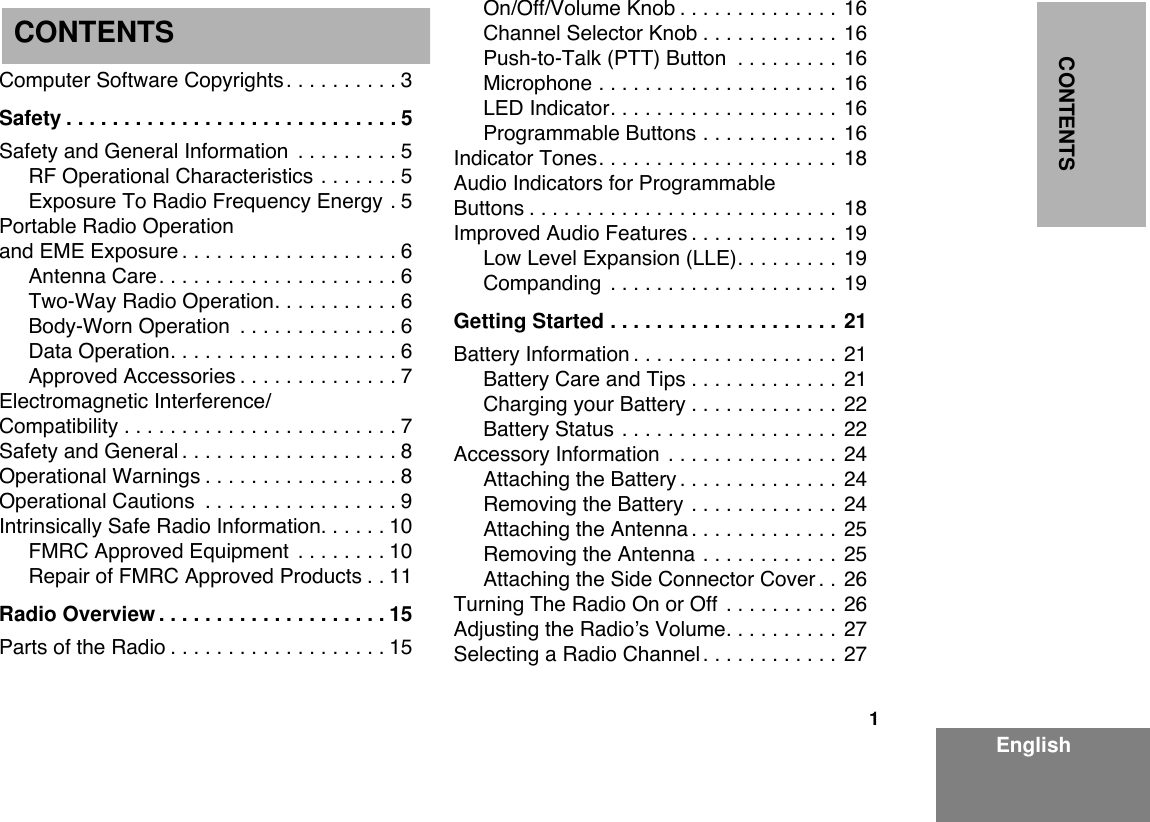  1 EnglishCONTENTS Computer Software Copyrights. . . . . . . . . . 3 Safety . . . . . . . . . . . . . . . . . . . . . . . . . . . . . 5 Safety and General Information  . . . . . . . . . 5RF Operational Characteristics . . . . . . . 5Exposure To Radio Frequency Energy . 5Portable Radio Operation and EME Exposure . . . . . . . . . . . . . . . . . . . 6Antenna Care. . . . . . . . . . . . . . . . . . . . . 6Two-Way Radio Operation. . . . . . . . . . . 6Body-Worn Operation  . . . . . . . . . . . . . . 6Data Operation. . . . . . . . . . . . . . . . . . . . 6Approved Accessories . . . . . . . . . . . . . . 7Electromagnetic Interference/Compatibility . . . . . . . . . . . . . . . . . . . . . . . . 7Safety and General . . . . . . . . . . . . . . . . . . . 8Operational Warnings . . . . . . . . . . . . . . . . . 8Operational Cautions  . . . . . . . . . . . . . . . . . 9Intrinsically Safe Radio Information. . . . . . 10FMRC Approved Equipment  . . . . . . . . 10Repair of FMRC Approved Products . . 11 Radio Overview . . . . . . . . . . . . . . . . . . . . 15 Parts of the Radio . . . . . . . . . . . . . . . . . . . 15On/Off/Volume Knob . . . . . . . . . . . . . . 16Channel Selector Knob . . . . . . . . . . . . 16Push-to-Talk (PTT) Button  . . . . . . . . . 16Microphone . . . . . . . . . . . . . . . . . . . . . 16LED Indicator. . . . . . . . . . . . . . . . . . . . 16Programmable Buttons . . . . . . . . . . . . 16Indicator Tones. . . . . . . . . . . . . . . . . . . . . 18Audio Indicators for ProgrammableButtons . . . . . . . . . . . . . . . . . . . . . . . . . . . 18Improved Audio Features . . . . . . . . . . . . . 19Low Level Expansion (LLE). . . . . . . . . 19Companding  . . . . . . . . . . . . . . . . . . . . 19 Getting Started . . . . . . . . . . . . . . . . . . . . 21 Battery Information . . . . . . . . . . . . . . . . . . 21Battery Care and Tips . . . . . . . . . . . . . 21Charging your Battery . . . . . . . . . . . . . 22Battery Status . . . . . . . . . . . . . . . . . . . 22Accessory Information  . . . . . . . . . . . . . . . 24Attaching the Battery . . . . . . . . . . . . . . 24Removing the Battery . . . . . . . . . . . . . 24Attaching the Antenna . . . . . . . . . . . . . 25Removing the Antenna . . . . . . . . . . . . 25Attaching the Side Connector Cover . . 26Turning The Radio On or Off  . . . . . . . . . . 26Adjusting the RadioÕs Volume. . . . . . . . . . 27Selecting a Radio Channel . . . . . . . . . . . . 27CONTENTS