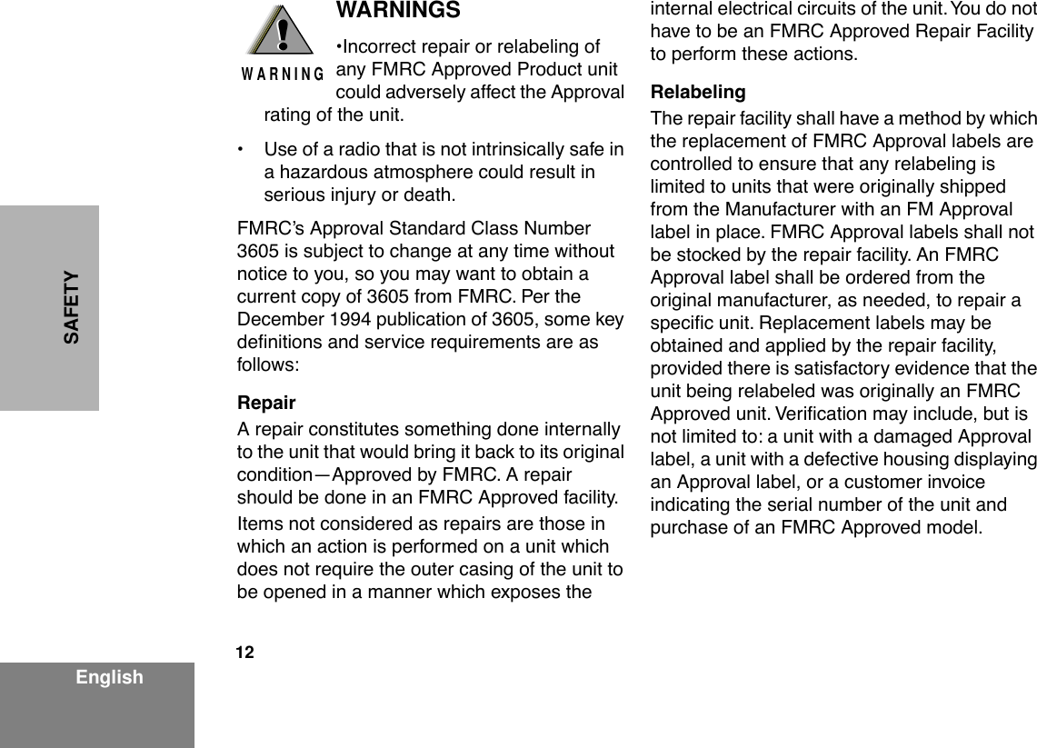  12 EnglishSAFETY WARNINGS ¥Incorrect repair or relabeling of any FMRC Approved Product unit could adversely affect the Approval rating of the unit.¥ Use of a radio that is not intrinsically safe in a hazardous atmosphere could result in serious injury or death.FMRCÕs Approval Standard Class Number 3605 is subject to change at any time without notice to you, so you may want to obtain a current copy of 3605 from FMRC. Per the December 1994 publication of 3605, some key deÞnitions and service requirements are as follows: Repair A repair constitutes something done internally to the unit that would bring it back to its original conditionÑApproved by FMRC. A repair should be done in an FMRC Approved facility.Items not considered as repairs are those in which an action is performed on a unit which does not require the outer casing of the unit to be opened in a manner which exposes the internal electrical circuits of the unit. You do not have to be an FMRC Approved Repair Facility to perform these actions. Relabeling The repair facility shall have a method by which the replacement of FMRC Approval labels are controlled to ensure that any relabeling is limited to units that were originally shipped from the Manufacturer with an FM Approval label in place. FMRC Approval labels shall not be stocked by the repair facility. An FMRC Approval label shall be ordered from the original manufacturer, as needed, to repair a speciÞc unit. Replacement labels may be obtained and applied by the repair facility, provided there is satisfactory evidence that the unit being relabeled was originally an FMRC Approved unit. VeriÞcation may include, but is not limited to: a unit with a damaged Approval label, a unit with a defective housing displaying an Approval label, or a customer invoice indicating the serial number of the unit and purchase of an FMRC Approved model.!W A R N I N G!