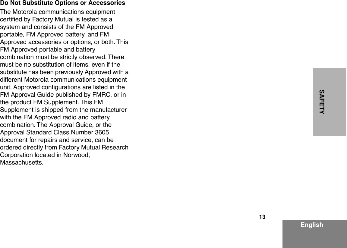  13 EnglishSAFETY Do Not Substitute Options or Accessories The Motorola communications equipment certiÞed by Factory Mutual is tested as a system and consists of the FM Approved portable, FM Approved battery, and FM Approved accessories or options, or both. This FM Approved portable and battery combination must be strictly observed. There must be no substitution of items, even if the substitute has been previously Approved with a different Motorola communications equipment unit. Approved conÞgurations are listed in the FM Approval Guide published by FMRC, or in the product FM Supplement. This FM Supplement is shipped from the manufacturer with the FM Approved radio and battery combination. The Approval Guide, or the Approval Standard Class Number 3605 document for repairs and service, can be ordered directly from Factory Mutual Research Corporation located in Norwood, Massachusetts.