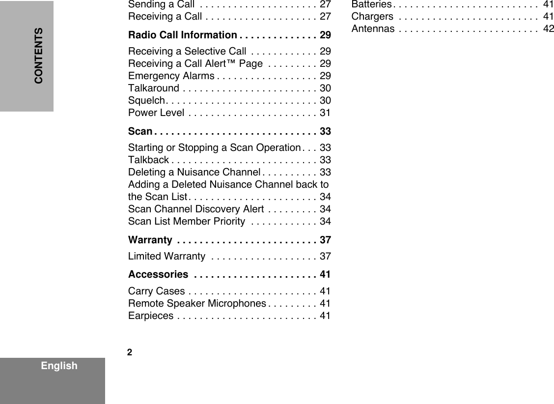  2 EnglishCONTENTS Sending a Call  . . . . . . . . . . . . . . . . . . . . . 27Receiving a Call . . . . . . . . . . . . . . . . . . . . 27 Radio Call Information . . . . . . . . . . . . . . 29 Receiving a Selective Call  . . . . . . . . . . . . 29Receiving a Call Alertª Page  . . . . . . . . . 29Emergency Alarms . . . . . . . . . . . . . . . . . . 29Talkaround . . . . . . . . . . . . . . . . . . . . . . . . 30Squelch. . . . . . . . . . . . . . . . . . . . . . . . . . . 30Power Level . . . . . . . . . . . . . . . . . . . . . . . 31 Scan . . . . . . . . . . . . . . . . . . . . . . . . . . . . . 33 Starting or Stopping a Scan Operation. . . 33Talkback . . . . . . . . . . . . . . . . . . . . . . . . . . 33Deleting a Nuisance Channel . . . . . . . . . . 33Adding a Deleted Nuisance Channel back to the Scan List. . . . . . . . . . . . . . . . . . . . . . . 34Scan Channel Discovery Alert . . . . . . . . . 34Scan List Member Priority  . . . . . . . . . . . . 34 Warranty  . . . . . . . . . . . . . . . . . . . . . . . . . 37 Limited Warranty  . . . . . . . . . . . . . . . . . . . 37 Accessories  . . . . . . . . . . . . . . . . . . . . . . 41 Carry Cases . . . . . . . . . . . . . . . . . . . . . . . 41Remote Speaker Microphones . . . . . . . . . 41Earpieces . . . . . . . . . . . . . . . . . . . . . . . . . 41Batteries. . . . . . . . . . . . . . . . . . . . . . . . . .  41Chargers  . . . . . . . . . . . . . . . . . . . . . . . . .  41Antennas . . . . . . . . . . . . . . . . . . . . . . . . .  42
