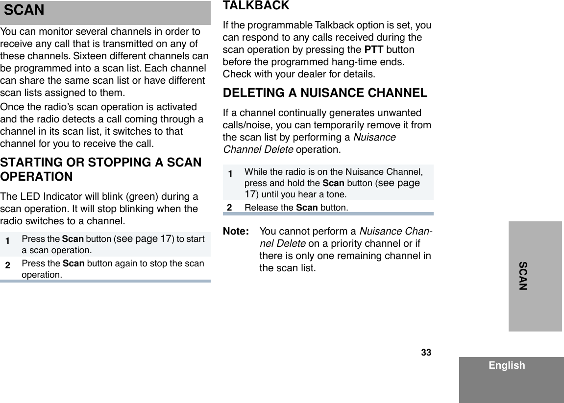 33EnglishSCAN SCANYou can monitor several channels in order to receive any call that is transmitted on any of these channels. Sixteen different channels can be programmed into a scan list. Each channel can share the same scan list or have different scan lists assigned to them.Once the radioÕs scan operation is activated and the radio detects a call coming through a channel in its scan list, it switches to that channel for you to receive the call.STARTING OR STOPPING A SCAN OPERATIONThe LED Indicator will blink (green) during a scan operation. It will stop blinking when the radio switches to a channel.TALKBACKIf the programmable Talkback option is set, you can respond to any calls received during the scan operation by pressing the PTT button before the programmed hang-time ends. Check with your dealer for details.DELETING A NUISANCE CHANNELIf a channel continually generates unwanted calls/noise, you can temporarily remove it from the scan list by performing a Nuisance Channel Delete operation.Note: You cannot perform a Nuisance Chan-nel Delete on a priority channel or if there is only one remaining channel in the scan list.1Press the Scan button (see page 17) to start a scan operation.2Press the Scan button again to stop the scan operation.1While the radio is on the Nuisance Channel, press and hold the Scan button (see page 17) until you hear a tone.2Release the Scan button.