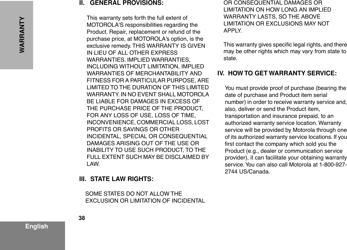 38EnglishWARRANTYII. GENERAL PROVISIONS:This warranty sets forth the full extent of MOTOROLA&apos;S responsibilities regarding the Product. Repair, replacement or refund of the purchase price, at MOTOROLAÕs option, is the exclusive remedy. THIS WARRANTY IS GIVEN IN LIEU OF ALL OTHER EXPRESS WARRANTIES. IMPLIED WARRANTIES, INCLUDING WITHOUT LIMITATION, IMPLIED WARRANTIES OF MERCHANTABILITY AND FITNESS FOR A PARTICULAR PURPOSE, ARE LIMITED TO THE DURATION OF THIS LIMITED WARRANTY. IN NO EVENT SHALL MOTOROLA BE LIABLE FOR DAMAGES IN EXCESS OF THE PURCHASE PRICE OF THE PRODUCT, FOR ANY LOSS OF USE, LOSS OF TIME, INCONVENIENCE, COMMERCIAL LOSS, LOST PROFITS OR SAVINGS OR OTHER INCIDENTAL, SPECIAL OR CONSEQUENTIAL DAMAGES ARISING OUT OF THE USE OR INABILITY TO USE SUCH PRODUCT, TO THE FULL EXTENT SUCH MAY BE DISCLAIMED BY LAW.III. STATE LAW RIGHTS:SOME STATES DO NOT ALLOW THE EXCLUSION OR LIMITATION OF INCIDENTAL OR CONSEQUENTIAL DAMAGES OR LIMITATION ON HOW LONG AN IMPLIED WARRANTY LASTS, SO THE ABOVE LIMITATION OR EXCLUSIONS MAY NOT APPLY. This warranty gives speciÞc legal rights, and there may be other rights which may vary from state to state.IV. HOW TO GET WARRANTY SERVICE:You must provide proof of purchase (bearing the date of purchase and Product item serial number) in order to receive warranty service and, also, deliver or send the Product item, transportation and insurance prepaid, to an authorized warranty service location. Warranty service will be provided by Motorola through one of its authorized warranty service locations. If you Þrst contact the company which sold you the Product (e.g., dealer or communication service provider), it can facilitate your obtaining warranty service. You can also call Motorola at 1-800-927-2744 US/Canada.