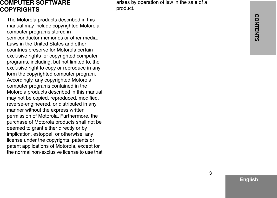  3 EnglishCONTENTS COMPUTER SOFTWARE COPYRIGHTS The Motorola products described in this manual may include copyrighted Motorola computer programs stored in semiconductor memories or other media. Laws in the United States and other countries preserve for Motorola certain exclusive rights for copyrighted computer programs, including, but not limited to, the exclusive right to copy or reproduce in any form the copyrighted computer program. Accordingly, any copyrighted Motorola computer programs contained in the Motorola products described in this manual may not be copied, reproduced, modiÞed, reverse-engineered, or distributed in any manner without the express written permission of Motorola. Furthermore, the purchase of Motorola products shall not be deemed to grant either directly or by implication, estoppel, or otherwise, any license under the copyrights, patents or patent applications of Motorola, except for the normal non-exclusive license to use that arises by operation of law in the sale of a product.