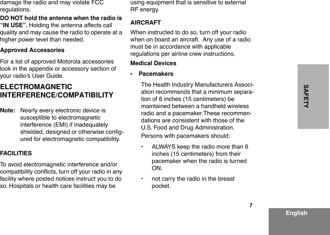  7 EnglishSAFETY damage the radio and may violate FCC regulations. DO NOT hold the antenna when the radio is “IN USE”.  Holding the antenna affects call quality and may cause the radio to operate at a higher power level than needed. Approved Accessories For a list of approved Motorola accessories look in the appendix or accessory section of your radioÕs User Guide. ELECTROMAGNETIC INTERFERENCE/COMPATIBILITY Note: Nearly every electronic device is     susceptible to electromagnetic interference (EMI) if inadequately shielded, designed or otherwise conÞg-ured for electromagnetic compatibility. FACILITIES To avoid electromagnetic interference and/or compatibility conßicts, turn off your radio in any facility where posted notices instruct you to do so. Hospitals or health care facilities may be using equipment that is sensitive to external RF energy. AIRCRAFT When instructed to do so, turn off your radio  when on board an aircraft.  Any use of a radio  must be in accordance with applicable regulations per airline crew instructions. Medical Devices• Pacemakers The Health Industry Manufacturers Associ-ation recommends that a minimum separa-tion of 6 inches (15 centimeters) be maintained between a handheld wireless radio and a pacemaker.These recommen-dations are consistent with those of the U.S. Food and Drug Administration.Persons with pacemakers should:¥ ALWAYS keep the radio more than 6 inches (15 centimeters) from their pacemaker when the radio is turned ON.¥ not carry the radio in the breast pocket.